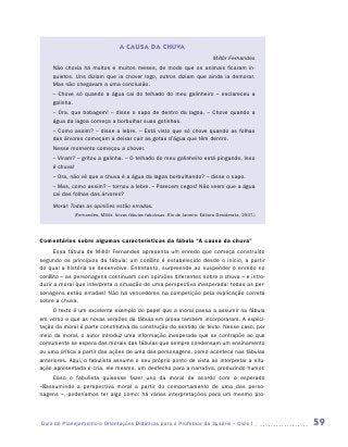 A CAUSA DA CHUVA
                                                                               Millôr Fernandes
     Não chovia há muitos e muitos meses, de modo que os animais ficaram in-
     quietos. Uns diziam que ia chover logo, outros diziam que ainda ia demorar.
     Mas não chegavam a uma conclusão.
     – Chove só quando a água cai do telhado do meu galinheiro – esclareceu a
     galinha.
     – Ora, que bobagem! – disse o sapo de dentro da lagoa. – Chove quando a
     água da lagoa começa a borbulhar suas gotinhas.
     – Como assim? – disse a lebre. – Está visto que só chove quando as folhas
     das árvores começam a deixar cair as gotas d’água que têm dentro.
     Nesse momento começou a chover.
     – Viram? – gritou a galinha. – O telhado do meu galinheiro está pingando. Isso
     é chuva!
     – Ora, não vê que a chuva é a água da lagoa borbulhando? – disse o sapo.
     – Mas, como assim? – tornou a lebre. – Parecem cegos! Não veem que a água
     cai das folhas das árvores?
     Moral: Todas as opiniões estão erradas.
             (Fernandes, Millôr. Novas fábulas fabulosas. Rio de Janeiro: Editora Desiderata, 2007.)




Comentários sobre algumas características da fábula “A causa da chuva”
      Essa fábula de Millôr Fernandes apresenta um enredo que começa construído
segundo os princípios da fábula: um conflito é estabelecido desde o início, a partir
do qual a história se desenvolve. Entretanto, surpreende ao suspender o enredo no
conflito – as personagens continuam com opiniões diferentes sobre a chuva – e intro-
duzir a moral que interpreta a situação de uma perspectiva inesperada: todas as per-
sonagens estão erradas! Não há vencedores na competição pela explicação correta
sobre a chuva.
     O texto é um excelente exemplo do papel que a moral passa a assumir na fábula
em verso e que as novas versões da fábula em prosa também incorporaram. A explici-
tação da moral é parte constitutiva da construção do sentido do texto. Nesse caso, por
meio da moral, o autor introduz uma informação inesperada que se contrapõe ao que
comumente se espera das morais das fábulas que sempre condensam um ensinamento
ou uma crítica a partir das ações de uma das personagens, como acontece nas fábulas
anteriores. Aqui, o fabulista assume o seu próprio ponto de vista ao interpretar a situ-
ação apresentada e cria, ele mesmo, um desfecho para a narrativa, produzindo humor.
       Caso o fabulista quisesse fazer uso da moral de acordo com o esperado
­   ­ ssumindo a perspectiva moral a partir do comportamento de uma das perso­
– a
nagens –, poderíamos ter algo como: há várias interpretações para um mesmo pro-




Guia de Planejamento e Orientações Didáticas para o Professor da 3a série – Ciclo I                    59
 