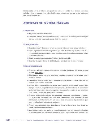 blema; cada um vê a vida de seu ponto de vista, ou, ainda, todo mundo tem uma
     opinião sobre as coisas, mas não significa que estejam certos, ou ainda: cada um
     tem a sua verdade etc.



     ATIVIDADE 2E: OUTRAS FÁBULAS

     Objetivos
         „„ Ampliar o repertório de fábulas.
         „„ Comparar fábulas de diferentes épocas, observando as diferenças em relação
            ao seu conteúdo e ao modo como ele é dito (estilo).


     Planejamento
         „„ Quando realizar? Depois da leitura silenciosa individual e da leitura coletiva.
         „„ Como organizar os alunos? Sugerimos que esta atividade seja coletiva, com mo-
            mentos individuais reservados para o registro das discussões suscitadas pelas
            questões sugeridas.
         „„ Quais os materiais necessários? Folhas da Atividade 2E.
         „„ Qual é a duração? Cerca de 1h30 (dividir a atividade em dois momentos).


     Encaminhamento
         „„ Anuncie a atividade, retome informações sobre La Fontaine e fale sobre a nova
            autora, Dilea Frate.
         „„ Distribua os textos e oriente os alunos a realizarem uma primeira leitura silen-
            ciosa de ambos.
         „„ Defina dois alunos para a leitura de cada um dos textos e oriente para que to-
            dos os acompanhem na leitura.
         „„ Após a leitura de cada um dos textos, sugira que os alunos falem sobre o que
            compreenderam, propondo as mesmas perguntas de constatação da apreensão
            global do texto: sobre as personagens e sua descrição, sobre o que acontece
            com elas e sobre o que entenderam da moral.
         „„ Proceda à discussão coletiva das questões propostas na atividade e, confor-
            me o grupo for discutindo cada uma delas, oriente-os a fazer o registro do que
            concluíram, individualmente. Dê um tempo para o registro e depois solicite que
            dois ou três alunos leiam como anotaram.
         „„ Planeje essa discussão para dois dias, de forma a não correr o risco de ela se
            tornar cansativa para os alunos.
         „„ Você poderá optar por variar o encaminhamento: em um momento algumas
            questões podem ser discutidas primeiro e depois registradas; ou o inverso – os



60      	Guia de Planejamento e Orientações Didáticas para o Professor da 3a série – Ciclo I
 