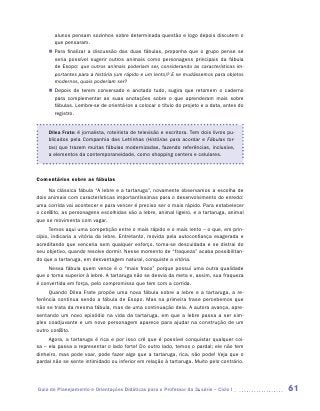 alunos pensam sozinhos sobre determinada questão e logo depois discutem o
       que pensaram.
     „„ Para finalizar a discussão das duas fábulas, proponha que o grupo pense se
        seria possível sugerir outros animais como personagens principais da fábula
        de Esopo: que outros animais poderiam ser, considerando as características im-
        portantes para a história (um rápido e um lento)? E se mudássemos para objetos
        modernos, quais poderiam ser?
     „„ Depois de terem conversado e anotado tudo, sugira que retomem o caderno
        para complementar as suas anotações sobre o que aprenderam mais sobre
        fábulas. Lembre-se de orientá-los a colocar o título do projeto e a data, antes do
        registro.


     Dilea Frate: é jornalista, roteirista de televisão e escritora. Tem dois livros pu-
     blicados pela Companhia das Letrinhas (Histórias para acordar e Fábulas tor-
     tas) que trazem muitas fábulas modernizadas, fazendo referências, inclusive,
     a elementos da contemporaneidade, como shopping centers e celulares.



Comentários sobre as fábulas
     Na clássica fábula “A lebre e a tartaruga”, novamente observamos a escolha de
dois animais com características importantíssimas para o desenvolvimento do enredo:
uma corrida vai acontecer e para vencer é preciso ser o mais rápido. Para estabelecer
o conflito, as personagens escolhidas são a lebre, animal ligeiro, e a tartaruga, animal
que se movimenta com vagar.
      Temos aqui uma competição entre o mais rápido e o mais lento – o que, em prin-
cípio, indicaria a vitória da lebre. Entretanto, movida pela autoconfiança exagerada e
acreditando que venceria sem qualquer esforço, torna-se descuidada e se distrai do
seu objetivo, quando resolve dormir. Nesse momento de “fraqueza” acaba possibilitan-
do que a tartaruga, em desvantagem natural, conquiste a vitória.
     Nessa fábula quem vence é o “mais fraco” porque possui uma outra qualidade
que o torna superior à lebre. A tartaruga não se desvia da meta e, assim, sua fraqueza
é convertida em força, pelo compromisso que tem com a corrida.
     Quando Dilea Frate propõe uma nova fábula sobre a lebre e a tartaruga, a re-
ferência continua sendo a fábula de Esopo. Mas na primeira frase percebemos que
não se trata da mesma fábula, mas de uma continuação dela. A autora avança, apre-
sentando um novo episódio na vida da tartaruga, em que a lebre passa a ser sim-
ples coadjuvante e um novo personagem aparece para ajudar na construção de um
outro conflito.
     Agora, a tartaruga é rica e por isso crê que é possível conquistar qualquer coi-
sa – ela passa a representar o lado forte! Do outro lado, temos o pardal; ele não tem
dinheiro, mas pode voar, pode fazer algo que a tartaruga, rica, não pode! Veja que o
pardal não se sente intimidado ou inferior em relação à tartaruga. Muito pelo contrário.




Guia de Planejamento e Orientações Didáticas para o Professor da 3a série – Ciclo I          61
 