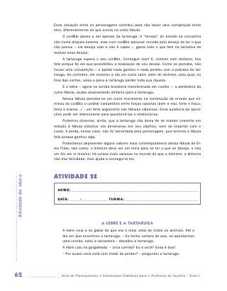 Essa situação entre os personagens contribui para não haver uma competição entre
                     eles, diferentemente do que ocorre na outra fábula.
                           O conflito passa a ser apenas da tartaruga. A “tensão” do enredo se concentra
                     não numa disputa externa, mas num conflito pessoal: movida pelo desejo de ter o que
                     não possui – ela deseja voar e não é capaz –, gasta tudo o que tem na tentativa de
                     realizar esse desejo.
                           A tartaruga supera o seu conflito. Consegue voar! E, mesmo sem dinheiro, fica
                     feliz porque foi ele que possibilitou a realização do seu desejo. Como se percebe, não
                     houve uma competição – o pardal nada ganhou e nada perdeu com a pobreza da tar-
                     taruga. Ao contrário, ele mostrou a ela um outro valor, além do dinheiro, pelo qual, no
                     final das contas, valeu a pena a tartaruga perder toda sua riqueza.
                          E a lebre – agora na versão brasileira transformada em coelho –, a perdedora da
                     outra fábula, acaba emprestando dinheiro para a tartaruga.
                          Nessa fábula percebe-se um outro movimento na construção do enredo que eli-
                     minou do conflito o caráter competitivo entre forças opostas (bem e mal, forte e fraco,
                     feroz e manso...) – um forte argumento nas fábulas clássicas. Essa ausência de oposi-
                     ções pode ser interessante para questioná-las e relativizá-las.
                           Podemos observar, ainda, que a tartaruga não deixa de se manter coerente em
                     relação à fábula clássica: ela perseverou em seu objetivo, sem se importar com o
                     ­ usto. A perda, nesse caso, não foi lamentada pela personagem, que termina a fábula
                     c
                     feliz porque ganhou algo.
                          Poderíamos depreender alguns valores mais contemporâneos dessa fábula de Di-
                     lea Frate, tais como: o dinheiro deve ser um meio para se ter o que se deseja, e não
                     um fim em si mesmo; há coisas mais valiosas no mundo do que o dinheiro; o dinheiro
                     não traz felicidade, mas ajuda a consegui-la etc.



                     ATIVIDADE 2E
Atividade do aluno




                       NOME:___________________________________________________________________________

                       DATA: _____ /_______________	TURMA:____________________________________________




                                                 A LEBRE E A TARTARUGA
                          A lebre vivia a se gabar de que era o mais veloz de todos os animais. Até o
                          dia em que encontrou a tartaruga. – Eu tenho certeza de que, se apostarmos
                          uma corrida, serei a vencedora – desafiou a tartaruga.
                          A lebre caiu na gargalhada. – Uma corrida? Eu e você? Essa é boa!
                          – Por acaso você está com medo de perder? – perguntou a tartaruga.




62                      	Guia de Planejamento e Orientações Didáticas para o Professor da 3a série – Ciclo I
 