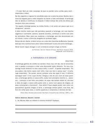 – É mais fácil um leão cacarejar do que eu perder uma corrida para você –




                                                                                                      Atividade do aluno
    respondeu a lebre.
    No dia seguinte a raposa foi escolhida para ser a juíza da prova. Bastou dar o
    sinal da largada para a lebre disparar na frente a toda velocidade. A tartaruga
    não se abalou e continuou na disputa. A lebre estava tão certa da vitória que
    resolveu tirar uma soneca.
    “Se aquela molenga passar na minha frente, é só correr um pouco que eu a
    ultrapasso”, pensou.
    A lebre dormiu tanto que não percebeu quando a tartaruga, em sua marcha
    vagarosa e constante, passou. Quando acordou, continuou a correr com ares
    de vencedora. Mas, para sua surpresa, a tartaruga, que não descansara um
    só minuto, cruzou a linha de chegada em primeiro lugar.
    Desse dia em diante, a lebre tornou-se o alvo das chacotas da floresta. Quando
    dizia que era o animal mais veloz, todos lembravam-na de uma certa tartaruga...
    Moral: Quem segue devagar e com constância sempre chega na frente.
                              (La Fontaine, Jean de. Fábulas de Esopo. São Paulo: Scipione, 2000.
                                                                     Adaptação: Lúcia Tulchinski.)



                            A TARTARUGA E O COELHO
                                                                                     Dilea Frate
    A tartaruga ganhou do coelho na corrida e ficou rica. Um dia, ela se encontrou
    com o pardal e começou a rolar uma discussão sobre dinheiro: “Eu sou rica,
    carrego muito dinheiro no meu casco-cofre, e você?”. O pardal respondeu: “Eu
    sou pobre, não tenho casco nem cofre, mas sou leve e posso voar”. A tarta-
    ruga respondeu: “Se quiser, posso comprar uma asa igual à sua. O dinheiro
    consegue tudo”. E foi o que ela fez. Chegou o dia do voo. Com as asas posti-
    ças, a tartaruga ajeitou o casco-cofre, subiu num precipício enorme e... (asso-
    vio)... começou a cair feito uma pedra. As asas não faziam efeito! Aí, ela teve
    a ideia de jogar o casco-cofre pelos ares e, como num passe de mágica, as
    asas começaram a funcionar!... Que alívio! E que alegria poder voar como um
    passarinho! Quando chegou à terra, a tartaruga estava pobre, mas feliz. Na
    hora de voltar para casa, o coelho apareceu e emprestou o dinheiro do táxi.
           (Frate, Dilea. Histórias para acordar. São Paulo: Companhia das Letrinhas, 1996. p. 59.)


    Vamos observar, discutir e anotar:
    1.	 As fábulas lidas se referem à mesma história? Explique.

    	

    	

    	




Guia de Planejamento e Orientações Didáticas para o Professor da 3a série – Ciclo I                    63
 