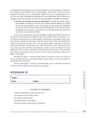 a descrição das personagens ou da própria situação, sem preocupações, tampouco,
com diálogos mais emotivos entre as personagens. Nesse caso, percebe-se que a
atenção do fabulista está no ensinamento didático-moral que a situação possa ilus-
trar. Por outro lado, há aquelas que apresentam maior adjetivação, seja na fala da per-
sonagem, seja na do narrador, ao descrever as personagens ou detalhes da situação.
     „„ Na forma de introduzir as falas das personagens: em razão do caráter conciso
        da linguagem da fábula do cachorro, nela sequer aparece diálogo. Até porque
        temos um caso de fábula em que nem chega a ser observada a personificação
        do animal (caso mais raro). Cabe chamar a atenção para o fato de que há mui-
        tas fábulas em que apenas o narrador tem voz. Se achar pertinente, comente o
        recurso do uso do discurso indireto.
      Já nas duas outras fábulas aparecem diálogos, e podemos perceber duas formas
diferentes de apresentação: na fábula do lobo e do cordeiro, além do travessão, o au-
tor reforça a concessão da voz à personagem, destacando-a com aspas. Nesse caso,
vale chamar a atenção do aluno para o fato de que isto não é muito usual atualmente,
embora seja possível perceber que o uso das aspas ajuda a identificar as falas de
modo mais adequado, considerando que o texto é escrito em versos. Você pode, inclu-
sive, propor que eles observem outras fábulas, já lidas, em que só aparece o uso de
aspas para marcar a fala, ou aparece o travessão para marcar a fala e o uso de aspas
para marcar o pensamento (como exemplo dos dois casos, ver as duas versões de “A
lebre e a tartaruga”).
     Na fábula do jabuti, o discurso direto aparece marcado de uma forma mais co-
mum: o narrador anuncia a fala da personagem, ao que segue o uso dos dois pontos e
do travessão em outra linha.
    Dessas observações, conclui-se, provisoriamente, que há diferentes formas de
marcar o discurso direto: uso de travessão ou de aspas.



ATIVIDADE 2F



                                                                                          Atividade do aluno
  NOME:___________________________________________________________________________

  DATA: _____ /_______________	TURMA:____________________________________________



                            O LOBO E O CORDEIRO
     A razão do mais forte é a que vence no final
     (nem sempre o Bem derrota o Mal).
     Um cordeiro a sede matava
     nas águas limpas de um regato.
     Eis que se avista um lobo que por lá passava




Guia de Planejamento e Orientações Didáticas para o Professor da 3a série – Ciclo I        67
 