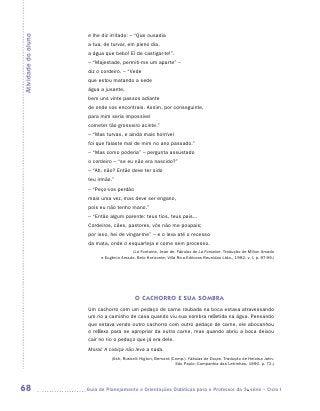 e lhe diz irritado: – “Que ousadia
Atividade do aluno

                      a tua, de turvar, em pleno dia,
                      a água que bebo! Ei de castigar-te!”.
                      – “Majestade, permiti-me um aparte” –
                      diz o cordeiro. – “Vede
                      que estou matando a sede
                      água a jusante,
                      bem uns vinte passos adiante
                      de onde vos encontrais. Assim, por conseguinte,
                      para mim seria impossível
                      cometer tão grosseiro acinte.”
                      – “Mas turvas, e ainda mais horrível
                      foi que falaste mal de mim no ano passado.”
                      – “Mas como poderia” – pergunta assustado
                      o cordeiro – “se eu não era nascido?”
                      – “Ah, não? Então deve ter sido
                      teu irmão.”
                      – “Peço-vos perdão
                      mais uma vez, mas deve ser engano,
                      pois eu não tenho mano.”
                      – “Então algum parente: teus tios, teus pais...
                      Cordeiros, cães, pastores, vós não me poupais;
                      por isso, hei de vingar-me” – e o leva até o recesso
                      da mata, onde o esquarteja e come sem processo.
                                         (La Fontaine, Jean de. Fábulas de La Fontaine. Tradução de Milton Amado
                           e Eugênio Amado. Belo Horizonte; Villa Rica Editoras Reunidas Ltda., 1992. v. I, p. 97-99.)




                                            O CACHORRO E SUA SOMBRA
                      Um cachorro com um pedaço de carne roubada na boca estava atravessando
                      um rio a caminho de casa quando viu sua sombra refletida na água. Pensando
                      que estava vendo outro cachorro com outro pedaço de carne, ele abocanhou
                      o reflexo para se apropriar da outra carne, mas quando abriu a boca deixou
                      cair no rio o pedaço que já era dele.
                      Moral: A cobiça não leva a nada.
                                (Ash, Russell; Higton, Bernard (Comp.). Fábulas de Esopo. Tradução de Heloisa Jahn.
                                                                 São Paulo: Companhia das Letrinhas, 1990. p. 72.)




68                   	Guia de Planejamento e Orientações Didáticas para o Professor da 3a série – Ciclo I
 
