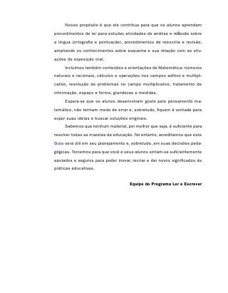 Nosso propósito é que ele contribua para que os alunos aprendam
procedimentos de ler para estudar, atividades de análise e reflexão sobre
a língua (ortografia e pontuação), procedimentos de reescrita e revisão,
ampliando os conhecimentos sobre esquema e sua relação com as situ-
ações de exposição oral.
     Incluímos também conteúdos e orientações de Matemática: números
naturais e racionais, cálculos e operações nos campos aditivo e multipli-
cativo, resolução de problemas no campo multiplicativo, tratamento de
informação, espaço e forma, grandezas e medidas.
     Espera-se que os alunos desenvolvam gosto pelo pensamento ma-
temático, não tenham medo de errar e, sobretudo, fiquem à vontade para
expor suas ideias e buscar soluções originais.
     Sabemos que nenhum material, por melhor que seja, é suficiente para
resolver todas as mazelas da educação. No entanto, acreditamos que este
Guia será útil em seu planejamento e, sobretudo, em suas decisões peda-
gógicas. Torcemos para que você e seus alunos sintam-se suficientemente
apoiados e seguros para poder inovar, recriar e dar novos significados às
práticas educativas.


                                     Equipe do Programa Ler e Escrever
 