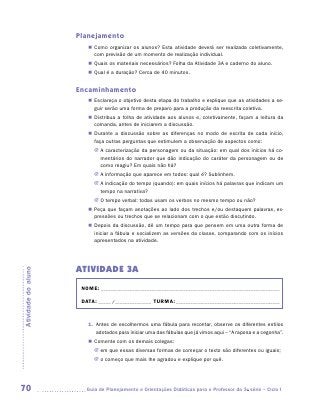 Planejamento
                        „„ Como organizar os alunos? Esta atividade deverá ser realizada coletivamente,
                           com previsão de um momento de realização individual.
                        „„ Quais os materiais necessários? Folha da Atividade 3A e caderno do aluno.
                        „„ Qual é a duração? Cerca de 40 minutos.


                     Encaminhamento
                        „„ Esclareça o objetivo desta etapa do trabalho e explique que as atividades a se-
                           guir serão uma forma de preparo para a produção da reescrita coletiva.
                        „„ Distribua a folha de atividade aos alunos e, coletivamente, façam a leitura da
                           comanda, antes de iniciarem a discussão.
                        „„ Durante a discussão sobre as diferenças no modo de escrita de cada início,
                           faça outras perguntas que estimulem a observação de aspectos como:
                           JJ A caracterização da personagem ou da situação: em qual dos inícios há co-
                              mentários do narrador que dão indicação do caráter da personagem ou de
                              como reagiu? Em quais não há?
                           JJ A informação que aparece em todos: qual é? Sublinhem.
                           JJ A indicação do tempo (quando): em quais inícios há palavras que indicam um
                              tempo na narrativa?
                           JJ O tempo verbal: todas usam os verbos no mesmo tempo ou não?
                        „„ Peça que façam anotações ao lado dos trechos e/ou destaquem palavras, ex-
                           pressões ou trechos que se relacionam com o que estão discutindo.
                        „„ Depois da discussão, dê um tempo para que pensem em uma outra forma de
                           iniciar a fábula e socializem as versões da classe, comparando com os inícios
                           apresentados na atividade.




                     ATIVIDADE 3A
Atividade do aluno




                      NOME:___________________________________________________________________________

                      DATA: _____ /_______________	TURMA:____________________________________________



                        1.	 Antes de escolhermos uma fábula para recontar, observe os diferentes estilos
                            adotados para iniciar uma das fábulas que já vimos aqui – “A raposa e a cegonha”.
                        „„ Comente com os demais colegas:
                           JJ em que essas diversas formas de começar o texto são diferentes ou iguais;
                           JJ o começo que mais lhe agradou e explique por quê.




70                     	Guia de Planejamento e Orientações Didáticas para o Professor da 3a série – Ciclo I
 
