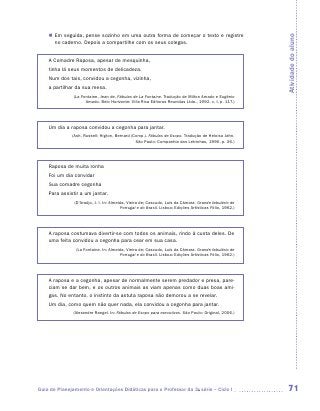 „„ Em seguida, pense sozinho em uma outra forma de começar o texto e registre




                                                                                                          Atividade do aluno
       no caderno. Depois a compartilhe com os seus colegas.


    A Comadre Raposa, apesar de mesquinha,
    tinha lá seus momentos de delicadeza.
    Num dos tais, convidou a cegonha, vizinha,
    a partilhar da sua mesa.
               (La Fontaine, Jean de. Fábulas de La Fontaine. Tradução de Milton Amado e Eugênio
                     Amado. Belo Horizonte: Villa Rica Editoras Reunidas Ltda., 1992. v. I, p. 117.)




    Um dia a raposa convidou a cegonha para jantar.
              (Ash, Russell; Higton, Bernard (Comp.). Fábulas de Esopo. Tradução de Heloisa Jahn.
                                               São Paulo: Companhia das Letrinhas, 1990. p. 36.)




    Raposa de muita ronha
    Foi um dia convidar
    Sua comadre cegonha
    Para assistir a um jantar.
               (D‘Araújo, J. I. In: Almeida, Vieira de; Cascudo, Luís da Câmara. Grande fabulário de
                                         Portugal e do Brasil. Lisboa: Edições Artísticas Fólio, 1962.)




    A raposa costumava divertir-se com todos os animais, rindo à custa deles. De
    uma feita convidou a cegonha para cear em sua casa.
                (La Fontaine. In: Almeida, Vieira de; Cascudo, Luís da Câmara. Grande fabulário de
                                       Portugal e do Brasil. Lisboa: Edições Artísticas Fólio, 1962.)




    A raposa e a cegonha, apesar de normalmente serem predador e presa, pare-
    ciam se dar bem, e os outros animais as viam apenas como duas boas ami-
    gas. No entanto, o instinto da astuta raposa não demorou a se revelar.
    Um dia, como quem não quer nada, ela convidou a cegonha para jantar.
               (Alexandre Rangel. In: Fábulas de Esopo para executivos. São Paulo: Original, 2006.)




Guia de Planejamento e Orientações Didáticas para o Professor da 3a série – Ciclo I                        71
 