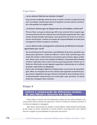 O que fazer...
      ... se os alunos falarem ao mesmo tempo?
        Faça um bom combinado antes de iniciar a tarefa: comente a importância de
        ouvir os colegas, relembre que é preciso respeitar a vez de cada um, levantan-
        do a mão quando tiver alguma ideia.

      ... se houver alunos que se dispersam em atividades coletivas?
        Procure fazer com que os alunos que têm essa característica ocupem luga-
        res mais próximos de você. Valorize sua contribuição, perguntando-lhes o que
        acham de determinada informação, como gostariam de incluí-la no texto e
        outras solicitações, e lembre-os sempre da responsabilidade de todos para
        conseguirem realizar o projeto a contento.

      ... se os alunos não conseguirem solucionar problemas textuais
      apontados por você?
        No encaminhamento foi apontada a possibilidade de levantar questões aos
        alunos para aprimorar o modo de elaborar o texto. Mas é possível que eles
        ainda não tenham conhecimentos necessários para resolver alguns proble-
        mas. Nesse caso, recorra aos modelos de fábulas, retomando determinados
        trechos e indicando como o autor escreveu para que possam retomar as re-
        ferências. Não hesite em dar algumas sugestões, submetendo-as à reflexão
        do grupo, negociando sua adequação.
        Estas são estratégias didáticas fundamentais no processo de aprendiza-
        gem. Afinal, as situações de escrita coletiva são sugeridas exatamente por-
        que temos o diagnóstico de que estamos tratando de uma tarefa que envol-
        ve determinados conhecimentos em construção e que, portanto, os alunos
        ainda não conseguem fazer sozinhos.



     Etapa 4
        Leitura e comparação de diferentes versões
        de uma fábula e reescrita em duplas
          Nesta etapa, os alunos vão ouvir diferentes versões de uma mesma fábula e con-
     versar sobre várias maneiras de expressar o mesmo conteúdo (a mudança, portanto, é
     na forma de organizar a linguagem).
          Além disso, reescreverão em duplas a mesma fábula. Ainda bastante monitorada,
     já que todos os alunos escreverão a mesma história, esta etapa tem como objetivo
     discutir e ampliar as possibilidades de expressão dos alunos.



74      	Guia de Planejamento e Orientações Didáticas para o Professor da 3a série – Ciclo I
 