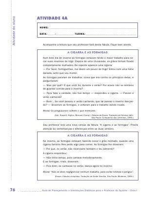 ATIVIDADE 4A
Atividade do aluno


                      NOME:___________________________________________________________________________

                      DATA: _____ /_______________	TURMA:____________________________________________


                        Acompanhe a leitura que seu professor fará desta fábula. Fique bem atento.


                                               A CIGARRA E AS FORMIGAS
                        Num belo dia de inverno as formigas estavam tendo o maior trabalho para se-
                        car suas reservas de trigo. Depois de uma chuvarada, os grãos tinham ficado
                        completamente molhados. De repente aparece uma cigarra:
                        — Por favor, formiguinhas, me deem um pouco de trigo! Estou com uma fome
                        danada, acho que vou morrer.
                        As formigas pararam de trabalhar, coisa que era contra os princípios delas, e
                        perguntaram:
                        — Mas por quê? O que você fez durante o verão? Por acaso não se lembrou
                        de guardar comida para o inverno?
                        — Para falar a verdade, não tive tempo — respondeu a cigarra. — Passei o
                        verão cantando!
                        — Bom... Se você passou o verão cantando, que tal passar o inverno dançan-
                        do? — disseram as formigas, e voltaram para o trabalho dando risada.

                        Moral: Os preguiçosos colhem o que merecem.
                                  (Ash, Russell; Higton, Bernard (Comp.). Fábulas de Esopo. Tradução de Heloisa Jahn.
                                                                          São Paulo: Companhia das Letrinhas, 1994.)


                        Seu professor lerá uma nova versão da fábula “A cigarra e as formigas”. Preste
                        atenção às semelhanças e diferenças entre as duas versões.

                                               A CIGARRA E AS FORMIGAS
                        No inverno, as formigas estavam fazendo secar o grão molhado, quando uma
                        cigarra faminta lhes pediu algo para comer. As formigas lhe disseram:
                        — Por que, no verão, não reservaste também o teu alimento?
                        A cigarra respondeu:
                        — Não tinha tempo, pois cantava melodiosamente.
                        E as formigas, rindo, disseram:
                        — Pois bem, se cantavas no verão, dança agora no inverno.

                        Moral: “Não se deve negligenciar nenhum trabalho, para evitar tristeza e perigos”.
                                  (Esopo. Fábulas completas. Tradução de Neide Smolka. São Paulo: Moderna, 1994.)




76                     	Guia de Planejamento e Orientações Didáticas para o Professor da 3a série – Ciclo I
 