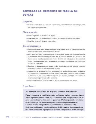 ATIVIDADE 4B: REESCRITA DE FÁBULA EM
     DUPLAS

     Objetivo
        „„ Elaborar um texto cujo conteúdo é conhecido, utilizando-se de recursos próprios
           da linguagem dos contos.


     Planejamento
        „„ Como organizar os alunos? Em duplas.
        „„ Que materiais são necessários? A fábula analisada na atividade anterior.
        „„ Qual é a duração? Uma ou duas aulas.


     Encaminhamento
        „„ Releia mais uma vez a fábula analisada na atividade anterior e explique aos alu-
           nos que escreverão essa história em duplas.
        „„ Para essa atividade, sugerimos que você organize duplas formadas por alunos
           que estejam em momentos diferentes em relação ao domínio dos aspectos no-
           tacionais da escrita (alunos com maior domínio da ortografia e de questões
           como a separabilidade entre as palavras com outros que tenham menos contro-
           le dessas questões).
        „„ Explique às duplas que apenas um terá a função de escrever o texto, mas am-
           bos precisam discutir o que deve ser escrito.
        „„ Nesse tipo de atividade, mesmo os alunos que ainda não escrevem alfabetica-
           mente têm oportunidade de elaborar oralmente o texto, ditando-o para o colega,
           e, além disso, ao acompanharem aquele que escreve, também têm acesso a
           informações importantes sobre a escrita.
        „„ Enquanto trabalham, circule entre as duplas, dando apoio aos alunos.


     O que fazer...

      ... se nenhum dos alunos da dupla se lembrar da história?
       Procure recuperar a história com eles oralmente. Muitas vezes, os alunos
       têm a impressão de não saber, por não se lembrarem das palavras ou de al-
       guns trechos importantes, sem os quais fica difícil compreender a história.
       Mostre-lhes que não precisam se preocupar com as palavras exatas.
       Estimule os dois integrantes a sugerir formas de elaborar o texto.
       Se já tiverem iniciado a escrita e tiverem dúvidas quanto à continuação, re-
       leia o que escreveram e pergunte: O que virá a seguir? Que parte vem ago-



78     	Guia de Planejamento e Orientações Didáticas para o Professor da 3a série – Ciclo I
 