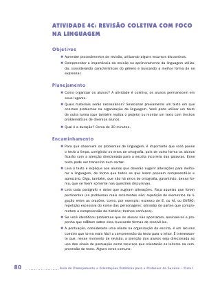 ATIVIDADE 4C: REVISÃO COLETIVA COM FOCO
     NA LINGUAGEM

     Objetivos
        „„ Aprender procedimentos de revisão, utilizando alguns recursos discursivos.
        „„ Compreender a importância da revisão no aprimoramento da linguagem utiliza-
           da, considerando características do gênero e buscando a melhor forma de se
           expressar.


     Planejamento
        „„ Como organizar os alunos? A atividade é coletiva, os alunos permanecem em
           seus lugares.
        „„ Quais materiais serão necessários? Selecionar previamente um texto em que
           ocorram problemas na organização da linguagem. Você pode utilizar um texto
           de outra turma (que também realiza o projeto) ou montar um texto com trechos
           problemáticos de diversos alunos.

        „„ Qual é a duração? Cerca de 30 minutos.


     Encaminhamento
        „„ Para que observem os problemas de linguagem, é importante que você passe
           o texto a limpo, corrigindo os erros de ortografia, pois de outra forma os alunos
           ficarão com a atenção direcionada para a escrita incorreta das palavras. Esse
           texto pode ser transcrito num cartaz.
        „„ Leia o texto e explique aos alunos que deverão sugerir alterações para melho-
           rar a linguagem, de forma que todos os que lerem possam compreendê-lo e
           apreciá-lo. Diga, também, que não há erros de ortografia, garantindo, dessa for-
           ma, que se fixem somente nas questões discursivas.
        „„ Leia cada parágrafo e deixe que sugiram alterações. Faça aquelas que forem
           pertinentes (os problemas mais recorrentes são: repetição de elementos de li-
           gação entre as orações, como, por exemplo: excesso de E, ou AÍ, ou ENTÃO;
           repetição excessiva do nome das personagens; omissão de partes que compro-
           metem a compreensão da história; trechos confusos).
        „„ Se você identificou problemas que os alunos não apontaram, assinale-os e pro-
           ponha que reflitam sobre eles, buscando formas de resolvê-los.
        „„ A pontuação, considerada uma aliada na organização da escrita, é um recurso
           coesivo que torna mais fácil a compreensão do texto para o leitor. É interessan-
           te que, nesse momento de revisão, a atenção dos alunos seja direcionada ao
           uso dos sinais de pontuação como recursos que orientarão os leitores na com-
           preensão do texto. Alguns erros comuns:




80     	Guia de Planejamento e Orientações Didáticas para o Professor da 3a série – Ciclo I
 