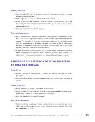 Planejamento
    „„ Quando realizar? Depois de selecionar um dos problemas recorrentes na produ-
       ção de textos da sua turma.
    „„ Como organizar os alunos? Esta atividade será coletiva.
    „„ Quais os materiais necessários? Cópia de uma boa versão de uma fábula (se-
       lecionada pelo professor, por apresentar aspectos que possam colaborar para a
       reflexão da turma).
    „„ Qual é a duração? Cerca de 30 minutos.

Encaminhamento
    „„ Avalie a conveniência desta atividade para o seu contexto. Sugerimos que seja
       feita caso perceba algum problema recorrente durante a produção de textos em
       duplas. Por exemplo, se os textos apresentam problemas de repetição dos no-
       mes das personagens ou de algum marcador textual (aí, então...), você poderá
       escolher uma fábula que não apresenta esse problema para que os alunos ob-
       servem como os autores superaram a questão.
    „„ O ideal é escolher a fábula escrita por uma das duplas, considerando que te-
       nham conseguido boas soluções para o problema que você quer apontar. Caso
       não encontre nenhuma, escolha uma das fábulas lidas ao longo do projeto.



ATIVIDADE 5C: REVISÃO COLETIVA DO TEXTO
de uma DAs DUPLAs
Objetivos
    „„ Revisar uma fábula considerando os critérios (na tabela) apresentados para a
       produção.
    „„ Compreender a revisão como um processo natural e constante da atividade de
       escrita.

Planejamento
    „„ Como organizar os alunos? A atividade será coletiva.
    „„ Quais os materiais necessários? Texto a ser revisado, copiado na lousa ou em
       papel kraft, e tabela de critérios de revisão e avaliação.
    „„ Qual é a duração? Cerca de 30 minutos.

Encaminhamento
    „„ Caso você tenha optado por realizar a atividade anterior, proponha que a revi-
       são inicial da fábula apresentada nesse momento seja do aspecto observado
       por vocês nesta situação.



Guia de Planejamento e Orientações Didáticas para o Professor da 3a série – Ciclo I     83
 