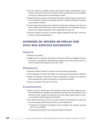 „„ Se não realizou a atividade anterior, você poderá adotar procedimentos seme-
           lhantes: apresente o texto a ser revisado (limpo de problemas com a ortografia)
           e anuncie o aspecto que será observado por todos.
        „„ Depois de fazer os ajustes do aspecto observado, proponha que os alunos reto-
           mem a tabela de critérios de produção do texto e analisem a fábula já revisada,
           a partir desses critérios.
        „„ Caso perceba que o grupo está cansado, só sugira que indiquem com quais cri-
           térios a fábula está de acordo ou não e o que precisaria ser modificado. Deixe a
           revisão dos aspectos apontados nesta etapa para um outro dia.
        „„ Quando retomá-lo, peça que os alunos sugiram alterações para que o texto pre-
           encha os critérios apresentados.



     ATIVIDADE 5D: REVISÃO EM DUPLAS COM
     FOCO NOS ASPECTOS DISCURSIVOS

     Objetivos
        „„ Revisar seus textos.
        „„ Refletir sobre os aspectos discursivos, buscando melhorar a linguagem enquan-
           to escreve, considerando características do gênero que está sendo escrito e a
           melhor compreensão daqueles que lerão o texto.


     Planejamento
        „„ Quando realizar? Durante a etapa de revisão dos textos produzidos.
        „„ Como organizar os alunos? Em duplas, as mesmas que reescreveram as fábulas.
        „„ Quais os materiais necessários? Textos elaborados em duplas, com observa-
           ções da professora sobre as produções, em pequenos bilhetes.
        „„ Qual é a duração? Cerca de 40 minutos.


     Encaminhamento
        „„ Antes da aula, é preciso que você assinale no texto das duplas algumas ques-
           tões relacionadas à linguagem, principalmente aquelas que comprometem a co-
           erência do texto. Marque um trecho do texto que esteja comprometido e escre-
           va um pequeno bilhete sugerindo alterações.
        „„ Da mesma forma que ocorreu na revisão coletiva, encaminhada na aula ante-
           rior, os principais problemas que devem ser assinalados são:
          JJ repetição de elementos de ligação entre as orações, por exemplo: excesso
             de E ou AÍ ou ENTÃO;
          JJ repetição excessiva do nome das personagens da fábula;




84     	Guia de Planejamento e Orientações Didáticas para o Professor da 3a série – Ciclo I
 
