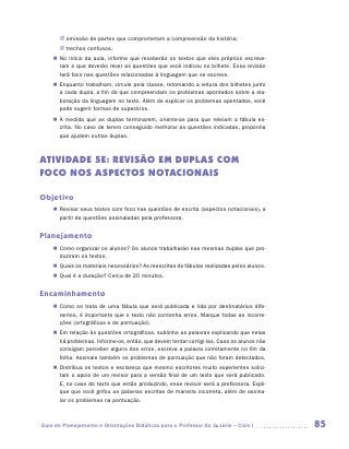 JJ omissão de partes que comprometam a compreensão da história;
       JJ trechos confusos.
    „„ No início da aula, informe que receberão os textos que eles próprios escreve-
       ram e que deverão rever as questões que você indicou no bilhete. Essa revisão
       terá foco nas questões relacionadas à linguagem que se escreve.
    „„ Enquanto trabalham, circule pela classe, retomando a leitura dos bilhetes junto
       a cada dupla, a fim de que compreendam os problemas apontados sobre a ela-
       boração da linguagem no texto. Além de explicar os problemas apontados, você
       pode sugerir formas de superá-los.
    „„ À medida que as duplas terminarem, oriente-as para que releiam a fábula es-
       crita. No caso de terem conseguido melhorar as questões indicadas, proponha
       que ajudem outras duplas.



ATIVIDADE 5E: REVISÃO EM DUPLAS COM
FOCO NOS ASPECTOS NOTACIONAIS

Objetivo
    „„ Revisar seus textos com foco nas questões de escrita (aspectos notacionais), a
       partir de questões assinaladas pela professora.


Planejamento
    „„ Como organizar os alunos? Os alunos trabalharão nas mesmas duplas que pro-
       duziram os textos.
    „„ Quais os materiais necessários? As reescritas de fábulas realizadas pelos alunos.
    „„ Qual é a duração? Cerca de 20 minutos.


Encaminhamento
    „„ Como se trata de uma fábula que será publicada e lida por destinatários dife-
       rentes, é importante que o texto não contenha erros. Marque todas as incorre-
       ções (ortográficas e de pontuação).
    „„ Em relação às questões ortográficas, sublinhe as palavras explicando que nelas
       há problemas. Informe-os, então, que devem tentar corrigi-las. Caso os alunos não
       consigam perceber alguns dos erros, escreva a palavra corretamente no fim da
       folha. Assinale também os problemas de pontuação que não foram detectados.
    „„ Distribua os textos e esclareça que mesmo escritores muito experientes solici-
       tam o apoio de um revisor para a versão final de um texto que será publicado.
       E, no caso do texto que estão produzindo, esse revisor será a professora. Expli-
       que que você grifou as palavras escritas de maneira incorreta, além de assina-
       lar os problemas na pontuação.



Guia de Planejamento e Orientações Didáticas para o Professor da 3a série – Ciclo I        85
 