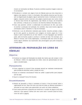 iniciem as ilustrações da fábula. É preciso combinar quantas imagens cada alu-
       no vai produzir.
    „„ Providencie o contato com alguns livros de fábulas para que eles observem a
       página onde aparece o texto e a ilustração. Eles poderão observar que há varia-
       ção na diagramação da página: alguns apresentam texto e ilustração na mesma
       página, enquanto outros reservam uma página especial para isso (como mode-
       lo dessas duas formas de organização, veja Fábulas de Esopo, da Companhia
       das Letrinhas, e Fábulas de La Fontaine, da Villa Rica Editoras Reunidas Ltda.).
    „„ Caso seja possível, solicite a colaboração da professora de Arte, que pode-
       rá orientar a produção da ilustração. Do contrário, faça você mesmo algumas
       orientações sobre o tamanho e o tipo de ilustração.
    „„ Estimule o uso de diferentes materiais para ilustrar: desenho pintado a lápis,
       giz de cera, guache ou desenhos com colagens em tecido, papel etc. A ilus-
       tração é parte importante de um livro infantil e é uma linguagem que também
       pode, além de ilustrar, ajudar a construir o sentido do texto. Por exemplo, se a
       fábula é concisa, sem muita adjetivação, a ilustração pode dar conta de apre-
       sentar alguns detalhes nas expressões das personagens que pode enriquecer
       o texto verbal.



ATIVIDADE 6B: PREPARAÇÃO DO LIVRO DE
FÁBULAS
Objetivo
    „„ Conhecer as etapas de finalização da edição dos textos que vão compor o livro
       de fábulas: critério de organização do índice, texto de apresentação do livro,
       capa e encadernação.

Planejamento
    „„ Como organizar os alunos? Esta atividade deverá ser realizada coletivamente
       para tomada de decisões sobre a edição do livro.
    „„ Quais os materiais necessários? Folha de sulfite e papel-cartão para prepara-
       ção da capa.
    „„ Qual é a duração? Cerca 50 minutos.

Encaminhamento
    „„ Depois de passados a limpo e ilustrados os textos, é hora de decidir sobre a
       organização do livro. Faça com eles uma lista de todas as fábulas produzidas e
       discutam em que ordem elas aparecerão: por autor, em ordem alfabética.
    „„ Caso avalie pertinente, proponha que observem o sumário de alguns livros para
       observar o que aparece. Defina com eles como será o sumário (título do texto,
       nome do autor e página).



Guia de Planejamento e Orientações Didáticas para o Professor da 3a série – Ciclo I       87
 