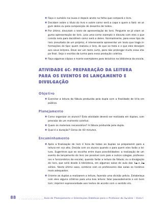 „„ Faça o sumário na lousa e depois anote na folha que comporá o livro.
        „„ Decidam sobre o título do livro e sobre como será a capa e quem a fará: se al-
           gum deles ou pela composição do desenho de todos.
        „„ Por último, discutam o texto de apresentação do livro. Pergunte se já viram al-
           guma apresentação de livro. Leia uma como exemplo e discuta com eles o que
           consta nela para decidirem como será a deles. Normalmente, para esse tipo de
           livro (resultado de um projeto), é interessante apresentar um texto que traga in-
           formações do tipo: quem realizou o livro, do que se trata e o que eles desejam
           aos seus leitores. Deve ser um texto curto, para não prolongar muito essa eta-
           pa final. Seja o escriba da turma para essa produção coletiva.
        „„ Faça algumas cópias e monte exemplares para deixá-los na biblioteca da escola.



     ATIVIDADE 6C: PREPARAÇÃO DA LEITURA
     PARA OS EVENTOS DE LANÇAMENTO E
     DIVULGAÇÃO

     Objetivo
        „„ Exercitar a leitura da fábula produzida pela dupla com a finalidade de lê-la em
           público.


     Planejamento
        „„ Como organizar os alunos? Esta atividade deverá ser realizada em duplas, com
           previsão de um momento coletivo.
        „„ Quais os materiais necessários? A fábula produzida pela dupla.
        „„ Qual é a duração? Cerca de 40 minutos.


     Encaminhamento
        „„ Após a finalização do livro é hora de todas as duplas se prepararem para a
           leitura em voz alta. Decida com os alunos quando e para quem eles farão a lei-
           tura. Sugerimos que se escolha entre duas possibilidades: a realização de um
           evento de lançamento do livro (se possível com pais e outros colegas, professo-
           res e funcionários da escola), quando farão a leitura da fábula; ou a divulgação
           do livro, que será doado à biblioteca, em algumas salas de aula das 1as e 2as
           séries. Neste último caso, combine com os professores das salas os horários
           mais adequados.
        „„ Oriente as duplas a realizarem a leitura, fazendo uma divisão prévia. Estabeleça
           com eles alguns critérios para uma boa leitura: falar pausadamente e em bom
           tom; imprimir expressividade aos textos de acordo com o sentido etc.




88     	Guia de Planejamento e Orientações Didáticas para o Professor da 3a série – Ciclo I
 