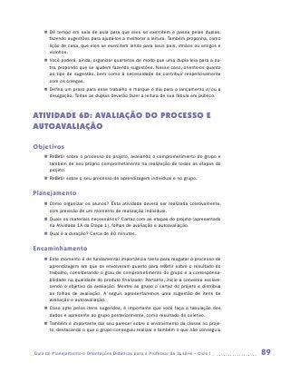 „„ Dê tempo em sala de aula para que eles se exercitem e passe pelas duplas,
       fazendo sugestões para ajudá-los a melhorar a leitura. Também proponha, como
       lição de casa, que eles se exercitem lendo para seus pais, irmãos ou amigos e
       vizinhos.
    „„ Você poderá, ainda, organizar quartetos de modo que uma dupla leia para a ou-
       tra, propondo que se ajudem fazendo sugestões. Nesse caso, oriente-os quanto
       ao tipo de sugestão, bem como à necessidade de contribuir respeitosamente
       com os colegas.
    „„ Defina um prazo para esse trabalho e marque o dia para o lançamento e/ou a
       divulgação. Todas as duplas deverão fazer a leitura de sua fábula em público.



ATIVIDADE 6D: AVALIAÇÃO DO PROCESSO E
AUTOAVALIAÇÃO

Objetivos
    „„ Refletir sobre o processo do projeto, avaliando o comprometimento do grupo e
       também de seu próprio comprometimento na realização de todas as etapas do
       projeto.
    „„ Refletir sobre o seu processo de aprendizagem individual e no grupo.


Planejamento
    „„ Como organizar os alunos? Esta atividade deverá ser realizada coletivamente,
       com previsão de um momento de realização individual.
    „„ Quais os materiais necessários? Cartaz com as etapas do projeto (apresentado
       na Atividade 1A da Etapa 1), folhas de avaliação e autoavaliação.
    „„ Qual é a duração? Cerca de 40 minutos.


Encaminhamento
    „„ Este momento é de fundamental importância tanto para resgatar o processo de
       aprendizagem em que se envolveram quanto para refletir sobre o resultado do
       trabalho, considerando o grau de comprometimento do grupo e a corresponsa-
       bilidade na qualidade do produto finalizado. Portanto, inicie a conversa esclare-
       cendo o objetivo da avaliação. Mostre ao grupo o cartaz do projeto e distribua
       as folhas de avaliação. A seguir, apresentaremos uma sugestão de itens de
       avaliação e autoavaliação.
    „„ Caso opte pelos itens sugeridos, é importante que você faça a tabulação dos
       dados e apresente ao grupo posteriormente, como resultado do coletivo.
    „„ Também é importante dar seu parecer sobre o envolvimento da classe no proje-
       to, destacando o que o grupo conseguiu realizar e também o que não conseguiu



Guia de Planejamento e Orientações Didáticas para o Professor da 3a série – Ciclo I        89
 