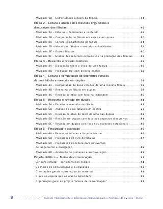 Atividade 1B – Entrevistando alguém da família . . . . . . . . . . . . . . . . . . . . . . . . . . . . . . . . . . . . . . . . . . . 44
    Etapa 2 – Leitura e análise dos recursos linguísticos e
    discursivos das fábulas . . . . . . . . . . . . . . . . . . . . . . . . . . . . . . . . . . . . . . . . . . . . . . . . . . . . . . . . . . . . . . . . . . . . . . . . . . . 46
      Atividade 2A – Fábulas – finalidades e conteúdo . . . . . . . . . . . . . . . . . . . . . . . . . . . . . . . . . . . . . . . . . . 46
      Atividade 2B – Comparação de fábula em verso e em prosa . . . . . . . . . . . . . . . . . . . . . . . . . . . 50
      Atividade 2C – Leitura compartilhada de fábula . . . . . . . . . . . . . . . . . . . . . . . . . . . . . . . . . . . . . . . . . . . 54
      Atividade 2D – Moral das fábulas – sentidos e finalidades . . . . . . . . . . . . . . . . . . . . . . . . . . . . . 57
      Atividade 2E – Outras fábulas . . . . . . . . . . . . . . . . . . . . . . . . . . . . . . . . . . . . . . . . . . . . . . . . . . . . . . . . . . . . . . . . . . . 60
      Atividade 2F – Análise dos recursos expressivos na produção das fábulas                                                                                                         . . . . . . .   65
    Etapa 3 – Reescrita e revisão coletivas . . . . . . . . . . . . . . . . . . . . . . . . . . . . . . . . . . . . . . . . . . . . . . . . . . . . . 69
      Atividade 3A – Discussão sobre o início de uma fábula . . . . . . . . . . . . . . . . . . . . . . . . . . . . . . . . . 69
      Atividade 3B – Produção oral com destino escrito . . . . . . . . . . . . . . . . . . . . . . . . . . . . . . . . . . . . . . . . 72
    Etapa 4 – Leitura e comparação de diferentes versões
    de uma fábula e reescrita em duplas . . . . . . . . . . . . . . . . . . . . . . . . . . . . . . . . . . . . . . . . . . . . . . . . . . . . . . . . 74
      Atividade 4A – Comparação de duas versões de uma mesma fábula . . . . . . . . . . . . . . . 75
      Atividade 4B – Reescrita de fábula em duplas                                                        . . . . . . . . . . . . . . . . . . . . . . . . . . . . . . . . . . . . . . . . . . . .     78
      Atividade 4C – Revisão coletiva com foco na linguagem                                                                       . . . . . . . . . . . . . . . . . . . . . . . . . . . . . . . .     80
    Etapa 5 – Reescrita e revisão em duplas . . . . . . . . . . . . . . . . . . . . . . . . . . . . . . . . . . . . . . . . . . . . . . . . . . . 81
      Atividade 5A – Escolha e reescrita da fábula . . . . . . . . . . . . . . . . . . . . . . . . . . . . . . . . . . . . . . . . . . . . . . . 81
      Atividade 5B – Análise de uma fábula bem escrita                                                               . . . . . . . . . . . . . . . . . . . . . . . . . . . . . . . . . . . . . . .    82
      Atividade 5C – Revisão coletiva do texto de uma das duplas . . . . . . . . . . . . . . . . . . . . . . . . . . 83
      Atividade 5D – Revisão em duplas com foco nos aspectos discursivos                                                                                                   . . . . . . . . . . . .    84
      Atividade 5E – Revisão em duplas com foco nos aspectos notacionais . . . . . . . . . . . . 85
    Etapa 6 – Finalização e avaliação . . . . . . . . . . . . . . . . . . . . . . . . . . . . . . . . . . . . . . . . . . . . . . . . . . . . . . . . . . . . . 86
      Atividade 6A – Passar as fábulas a limpo e ilustrar . . . . . . . . . . . . . . . . . . . . . . . . . . . . . . . . . . . . . . . 86
      Atividade 6B – Preparação do livro de fábulas                                                       . . . . . . . . . . . . . . . . . . . . . . . . . . . . . . . . . . . . . . . . . . . .     87
      Atividade 6C – Preparação da leitura para os eventos
      de lançamento e divulgação . . . . . . . . . . . . . . . . . . . . . . . . . . . . . . . . . . . . . . . . . . . . . . . . . . . . . . . . . . . . . . . . . . . . . 88
      Atividade 6D – Avaliação do processo e autoavaliação . . . . . . . . . . . . . . . . . . . . . . . . . . . . . . . . . . 89
    Projeto didático – Meios de comunicação                                                       . . . . . . . . . . . . . . . . . . . . . . . . . . . . . . . . . . . . . . . . . . . . . . . .     91
      Ler para estudar – considerações iniciais . . . . . . . . . . . . . . . . . . . . . . . . . . . . . . . . . . . . . . . . . . . . . . . . . . . 91
      Os meios de comunicação e a educação . . . . . . . . . . . . . . . . . . . . . . . . . . . . . . . . . . . . . . . . . . . . . . . . . . . . 93
      Orientações gerais sobre o uso do material . . . . . . . . . . . . . . . . . . . . . . . . . . . . . . . . . . . . . . . . . . . . . . . . 94
      O que se espera que os alunos aprendam . . . . . . . . . . . . . . . . . . . . . . . . . . . . . . . . . . . . . . . . . . . . . . . . . . 95
      Organização geral do projeto “Meios de comunicação”                                                                       . . . . . . . . . . . . . . . . . . . . . . . . . . . . . . . . .     95




8                 	Guia de Planejamento e Orientações Didáticas para o Professor da 3a série – Ciclo I
 