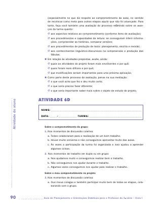 (especialmente no que diz respeito ao comprometimento da sala), no sentido
                           de recolocar como meta para outras etapas aquilo que não foi alcançado. Para
                           tanto, faça você também uma avaliação do processo refletindo sobre os avan-
                           ços da turma quanto:
                           JJ aos aspectos relativos ao comprometimento (conforme itens de avaliação);
                           JJ aos procedimentos e capacidades de leitura: se conseguiram inferir informa-
                              ções, compreender as histórias, comparar versões;
                           JJ aos procedimentos de produção de texto: planejamento, escrita e revisão;
                           JJ aos conhecimentos linguístico-discursivos na compreensão e produção das
                              fábulas.
                        „„ Em relação às atividades propostas, avalie, ainda:
                           JJ quais as atividades do projeto foram mais envolventes e por quê;
                           JJ quais foram mais difíceis e por quê;
                           JJ que modificações seriam importantes para uma próxima aplicação.
                        „„ Como parte deste processo de avaliação, pense na sua mediação:
                           JJ o que você acha que fez e deu muito certo;
                           JJ o que seria preciso fazer diferente;
                           JJ o que seria importante saber mais sobre o objeto de estudo do projeto.


                     ATIVIDADE 6D
Atividade do aluno




                      NOME:___________________________________________________________________________

                      DATA: _____ /_______________	TURMA:____________________________________________


                        Sobre o comprometimento do grupo:
                        1.	Nos momentos de discussão coletiva:
                           a.	Todos colaboraram para a realização de um bom trabalho.
                           b.	Houve muito conversa e não conseguimos aproveitar muito das aulas.
                           c.	Às vezes a participação da turma foi organizada e isso ajudou a aprender
                              algumas coisas.
                        2. Nos momentos de trabalho em dupla ou em grupo:
                           a.	Nos ajudamos muito e conseguimos realizar bem o trabalho.
                           b.	Não conseguimos nos ajudar durante o trabalho.
                           c.	Algumas vezes conseguimos nos ajudar para realizar o trabalho.

                        Sobre o meu comprometimento no projeto:
                        3.	Nos momentos de discussão coletiva:
                           a.	Ouvi meus colegas e também participei muito bem de todas as etapas, cola-
                              borando com o grupo.



90                     	Guia de Planejamento e Orientações Didáticas para o Professor da 3a série – Ciclo I
 