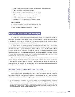 b.	Não colaborei com o grupo porque não participei das discussões.




                                                                                                             Atividade do aluno
         c.	Às vezes participei das discussões.
      4.	Nos momentos de trabalho em dupla ou em grupo:
         a.	Colaborei com os meus parceiros quando pude.
         b.	Não colaborei com os meus parceiros.
         c.	Colaborei com meus parceiros algumas vezes.

      Sobre o projeto:
      5.	Fale sobre a etapa que você mais gostou. Por quê?
      6.	Qual etapa você achou mais difícil? Por quê?




 Projeto: meios de comunicação
     O estudo dos meios de comunicação está organizado na modalidade projeto. O
uso dessa modalidade permite articular as necessidades de aprendizagem dos alunos
e os objetivos de ensino em torno da construção de um produto final compartilhado, o
que pode dar maior sentido ao trabalho da classe.
     O projeto Meios de Comunicação tem por finalidade contribuir para a construção
de capacidades e procedimentos1 de leitura e escrita envolvidos na ação de estudar.
Essas capacidades e procedimentos são imprescindíveis para a construção da autono-
mia, tão necessária ao estudante ao longo de sua vida escolar e para além dela. Além
desse objetivo, mais geral, os alunos deverão, ao final do projeto, expor aos colegas
o resultado de sua pesquisa, mostrando os conhecimentos adquiridos sobre os princi-
pais meios de comunicação existentes atualmente.
     Pensando nas capacidades e procedimentos envolvidos no ler para estudar bus-
camos articular, durante todo o projeto: atividades de compreensão leitora, envolvendo
a localização de informações, a inferência, a generalização, entre outras; atividades de
reconhecimento do contexto de produção dos meios de comunicação e atividades en-
volvendo o uso de procedimentos de estudo.


Ler para estudar – Considerações iniciais

      Ler é uma atividade que vai além dos olhos. Sabemos que em todas as situações
de leitura acionamos “estratégias de leitura” (amplos esquemas para obter, avaliar e
utilizar informação, uma atividade cognitiva que ocorre com todos os leitores – mesmo

1	 Por capacidade leitora entendemos, conforme Rojo (2004), as capacidades envolvidas na apropriação
   do sistema alfabético, as de compreensão (estratégias de leitura) e as de réplica e apreciação (compre-
   ensão do contexto de produção, percepção da intertextualidade, de outras linguagens etc.). Os procedi-
   mentos envolvem o ler da esquerda para a direita, a ação de folhear livros, revistas, o uso do marcador
   de textos etc., e, embora estes e outros procedimentos requeiram capacidades de linguagem para ser
   efetivados, não podem ser confundidos com estas últimas.




Guia de Planejamento e Orientações Didáticas para o Professor da 3a série – Ciclo I                           91
 