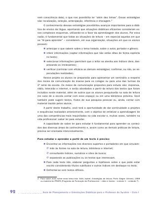 sem consciência dela), o que nos possibilita ler “além das linhas”. Essas estratégias
     são: localização, seleção, antecipação, inferência e checagem.2
           O conhecimento dessas estratégias possibilitou avanços importantes para a didá-
     tica de ensino da língua, apontando que situações didáticas eficientes consideram es-
     ses complexos esquemas, utilizando-os a favor da aprendizagem dos alunos. Por essa
     razão, é fundamental que todas as situações de leitura – em especial aquelas em que
     se “lê para aprender” – considerem, em sua organização, situações em que os alunos
     possam:
           „„ antecipar o que sabem sobre o tema tratado, sobre o autor, portador e gênero;
           „„ inferir informações (captar informações que não estão ditas de forma explícita
              no texto);
           „„ selecionar informações (permitem que o leitor se atenha aos índices úteis, des-
              prezando os irrelevantes);
           „„ verificar (controlar com eficácia as demais estratégias; confirmar, ou não, as es-
              peculações realizadas).
           Nesse projeto os alunos se prepararão para apresentar um seminário a respeito
     dos meios de comunicação de massa para os colegas ou para uma das turmas da
     2a série da escola. Os meios de comunicação propostos para estudo são: imprensa,
     rádio, televisão e internet, e serão abordados a partir da leitura dos textos que foram
     incluídos neste material, além de outros que os alunos pesquisarão na sala de leitura
     (no caso de a escola contar com esse espaço) ou em uma biblioteca próxima. Você
     também pode sugerir textos, frutos de sua pesquisa pessoal ou, ainda, contar com
     material trazido pelos alunos.
          A partir deste trabalho, você terá a oportunidade de dar continuidade a projetos
     e sequências realizados anteriormente, com o objetivo de enfatizar a aprendizagem de
     uma das competências mais requisitadas na vida escolar e, muitas vezes, também na
     vida profissional: saber ler para estudar.
          A capacidade de saber ler para estudar é fundamental para aprender os conteú-
     dos das diversas áreas de conhecimento e, assim como as demais práticas de leitura,
     precisa ser ensinada intencionalmente.

     Para estudar e aprender a partir de um texto é preciso:
           „„ Encontrar as informações nos diversos suportes e portadores em que circulam:
              JJ indo às fontes na sala de leitura, biblioteca e internet;
              JJ consultando índices, sumários e sites de busca;
              JJ separando as publicações ou os textos que interessam.
           „„ Para cada texto lido, elaborar perguntas e hipóteses sobre o que pode estar
              escrito considerando títulos subtítulos e outros índices em destaque no texto.
           „„ Defrontar-se com textos difíceis.


     2	 Para saber mais sobre esse tema leia: Solé, Isabel. Estratégias de leitura. Porto Alegre: Artmed, 1998
        ou material do PROFA (Programa de Formação de Professores – vídeo e textos – módulo 1 – unidade 7).




92       	Guia de Planejamento e Orientações Didáticas para o Professor da 3a série – Ciclo I
 