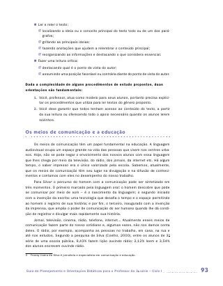 „„ Ler e reler o texto:
         JJ localizando a ideia ou o conceito principal do texto todo ou de um dos pará-
            grafos;
         JJ grifando as principais ideias;
         JJ fazendo anotações que ajudem a relembrar o conteúdo principal;
         JJ reorganizando as informações e destacando o que considera essencial.
      „„ Fazer uma leitura crítica:
         JJ destacando qual é o ponto de vista do autor;
         JJ assumindo uma posição favorável ou contrária diante do ponto de vista do autor.

Dada a complexidade de alguns procedimentos de estudo propostos, duas
orientações são fundamentais:
      1.	 Você, professor, atua como modelo para seus alunos, portanto precisa explici-
          tar os procedimentos que utiliza para ler textos do gênero proposto.
      2.	 Você deve garantir que todos tenham acesso ao conteúdo do texto, a partir
          da sua leitura ou oferecendo todo o apoio necessário quando os alunos lerem
          sozinhos.


Os meios de comunicação e a educação

     Os meios de comunicação têm um papel fundamental na educação. A linguagem
audiovisual ocupa um espaço grande na vida das pessoas que vivem nos centros urba-
nos. Hoje, não se pode negar o envolvimento dos nossos alunos com essa linguagem
que lhes chega por meio da televisão, do rádio, dos jornais, da internet etc. Há algum
tempo, o saber impresso era o único valorizado pela escola. Sabemos, atualmente,
que os meios de comunicação têm seu lugar na divulgação e na difusão de conheci-
mentos e contamos com eles no desempenho do nosso trabalho.
     Para Silva3 o percurso do homem com a comunicação pode ser sintetizado em
três momentos. O primeiro marcado pela linguagem oral: o homem descobre que pode
se comunicar por meio de som – é o nascimento da linguagem; o segundo iniciado
com a invenção da escrita: uma tecnologia que desafia o tempo e o espaço permitindo
ao homem o registro de sua história; e por fim, o terceiro, inaugurado com a invenção
da imprensa, que amplia o poder de comunicação do ser humano quando lhe dá condi-
ção de registrar e divulgar mais rapidamente sua história.
     Jornal, televisão, cinema, rádio, telefone, internet... Atualmente esses meios de
comunicação fazem parte do nosso cotidiano e, algumas vezes, não nos damos conta
deles. O rádio, por exemplo, acompanha as pessoas no trabalho, em casa, na rua e
até nos estudos. Segundo a pesquisa de Silva (Coelho, 2000), entre os alunos de 3a
série de uma escola pública, 9,43% fazem lição ouvindo rádio; 2,12% leem e 3,54%
dos alunos escrevem ouvindo rádio.

3	 Ynaray Joana da Silva é jornalista e especialista em comunicação e educação.




Guia de Planejamento e Orientações Didáticas para o Professor da 3a série – Ciclo I           93
 