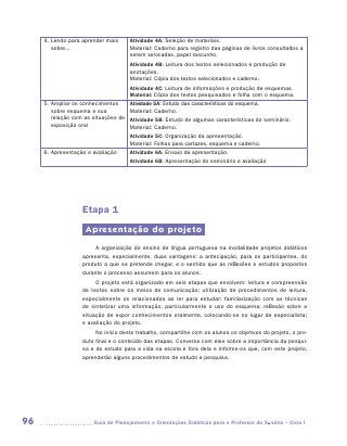 4.  endo para aprender mais
        L                             Atividade 4A: Seleção de materiais.
        sobre...                      Material: Caderno para registro das páginas de livros consultados a
                                      serem xerocadas, papel rascunho.
                                      Atividade 4B: Leitura dos textos selecionados e produção de
                                      anotações.
                                      Material: Cópia dos textos selecionados e caderno.
                                      Atividade 4C: Leitura de informações e produção de esquemas.
                                      Material: Cópia dos textos pesquisados e folha com o esquema.
     5.  mpliar os conhecimentos
        A                             Atividade 5A: Estudo das características do esquema.
        sobre esquema e sua           Material: Caderno.
        relação com as situações de   Atividade 5B: Estudo de algumas características do seminário.
        exposição oral                Material: Caderno.
                                      Atividade 5C: Organização da apresentação.
                                      Material: Folhas para cartazes, esquema e caderno.
     6.  presentação e avaliação
        A                             Atividade 6A: Ensaio da apresentação.
                                      Atividade 6B: Apresentação do seminário e avaliação




                   Etapa 1
                     Apresentação do projeto
                        A organização do ensino de língua portuguesa na modalidade projetos didáticos
                   apresenta, especialmente, duas vantagens: a antecipação, para os participantes, do
                   produto a que se pretende chegar, e o sentido que as reflexões e estudos propostos
                   durante o processo assumem para os alunos.
                        O projeto está organizado em seis etapas que envolvem: leitura e compreensão
                   de textos sobre os meios de comunicação; utilização de procedimentos de leitura,
                   especialmente os relacionados ao ler para estudar; familiarização com as técnicas
                   de sintetizar uma informação, particularmente o uso do esquema; reflexão sobre a
                   situação de expor conhecimentos oralmente, colocando-se no lugar de especialista;
                   e avaliação do projeto.
                        No início deste trabalho, compartilhe com os alunos os objetivos do projeto, o pro-
                   duto final e o conteúdo das etapas. Converse com eles sobre a importância da pesqui-
                   sa e do estudo para a vida na escola e fora dela e informe-os que, com este projeto,
                   aprenderão alguns procedimentos de estudo e pesquisa.




96                     	Guia de Planejamento e Orientações Didáticas para o Professor da 3a série – Ciclo I
 