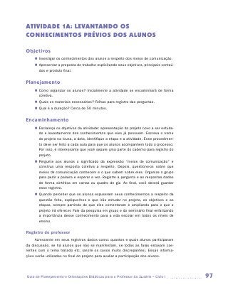 ATIVIDADE 1A: LEVANTANDO OS
CONHECIMENTOS PRÉVIOS DOS ALUNOS

Objetivos
    „„ Investigar os conhecimentos dos alunos a respeito dos meios de comunicação.
    „„ Apresentar a proposta de trabalho explicitando seus objetivos, principais conteú­
       dos e produto final.


Planejamento
    „„ Como organizar os alunos? Inicialmente a atividade se encaminhará de forma
       coletiva.
    „„ Quais os materiais necessários? Folhas para registro das perguntas.
    „„ Qual é a duração? Cerca de 50 minutos.


Encaminhamento
    „„ Esclareça os objetivos da atividade: apresentação do projeto novo a ser estuda-
       do e levantamento dos conhecimentos que eles já possuem. Escreva o nome
       do projeto na lousa, a data, identifique a etapa e a atividade. Esse procedimen-
       to deve ser feito a cada aula para que os alunos acompanhem todo o processo.
       Por isso, é interessante que você separe uma parte do caderno para registro do
       projeto.
    „„ Pergunte aos alunos o significado da expressão “meios de comunicação” e
       construa uma resposta coletiva a respeito. Depois, questione-os sobre que
       meios de comunicação conhecem e o que sabem sobre eles. Organize o grupo
       para pedir a palavra e esperar a vez. Registre a pergunta e as respostas dadas
       de forma sintética em cartaz ou quadro de giz. Ao final, você deverá guardar
       esse registro.
    „„ Quando perceber que os alunos expuseram seus conhecimentos a respeito da
       questão feita, explique-lhes o que irão estudar no projeto, os objetivos e as
       etapas, sempre partindo do que eles comentaram e ampliando para o que o
       projeto irá oferecer. Fale da pesquisa em grupo e do seminário final enfatizando
       a importância desse conhecimento para a vida escolar em todos os níveis de
       ensino.

Registro do professor
     Acrescente em seus registros dados como: quantos e quais alunos participaram
da discussão, se há alunos que não se manifestam, se todas as falas estavam coe-
rentes com o tema tratado etc. (anote os casos muito discrepantes). Essas informa-
ções serão utilizadas no final do projeto para avaliar a participação dos alunos.




Guia de Planejamento e Orientações Didáticas para o Professor da 3a série – Ciclo I        97
 