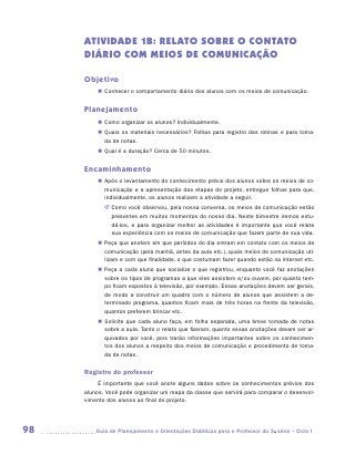 ATIVIDADE 1B: RELATO SOBRE o CONTATO
     DIÁRIO COM MEIOS DE COMUNICAÇÃO

     Objetivo
         „„ Conhecer o comportamento diário dos alunos com os meios de comunicação.


     Planejamento
         „„ Como organizar os alunos? Individualmente.
         „„ Quais os materiais necessários? Folhas para registro das rotinas e para toma-
            da de notas.
         „„ Qual é a duração? Cerca de 50 minutos.


     Encaminhamento
         „„ Após o levantamento do conhecimento prévio dos alunos sobre os meios de co-
            municação e a apresentação das etapas do projeto, entregue folhas para que,
            individualmente, os alunos realizem a atividade a seguir.
            JJ Como você observou, pela nossa conversa, os meios de comunicação estão
               presentes em muitos momentos do nosso dia. Neste bimestre iremos estu-
               dá-los, e para organizar melhor as atividades é importante que você relate
               sua experiência com os meios de comunicação que fazem parte de sua vida.
         „„ Peça que anotem em que períodos do dia entram em contato com os meios de
            comunicação (pela manhã, antes da aula etc.), quais meios de comunicação uti-
            lizam e com que finalidade, o que costumam fazer quando estão na internet etc.
         „„ Peça a cada aluno que socialize o que registrou, enquanto você faz anotações
            sobre os tipos de programas a que eles assistem e/ou ouvem, por quanto tem-
            po ficam expostos à televisão, por exemplo. Essas anotações devem ser gerais,
            de modo a construir um quadro com o número de alunos que assistem a de-
            terminado programa, quantos ficam mais de três horas na frente da televisão,
            quantos preferem brincar etc.
         „„ Solicite que cada aluno faça, em folha separada, uma breve tomada de notas
            sobre a aula. Tanto o relato que fizeram, quanto essas anotações devem ser ar-
            quivados por você, pois trarão informações importantes sobre os conhecimen-
            tos dos alunos a respeito dos meios de comunicação e procedimento de toma-
            da de notas.

     Registro do professor
          É importante que você anote alguns dados sobre os conhecimentos prévios dos
     alunos. Você pode organizar um mapa da classe que servirá para comparar o desenvol-
     vimento dos alunos ao final do projeto.




98      	Guia de Planejamento e Orientações Didáticas para o Professor da 3a série – Ciclo I
 