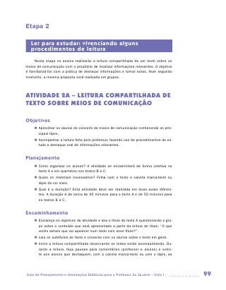 Etapa 2

   Ler para estudar: vivenciando alguns
   procedimentos de leitura
     Nesta etapa os alunos realizarão a leitura compartilhada de um texto sobre os
meios de comunicação com o propósito de localizar informações relevantes. O objetivo
é familiarizá-los com a prática de destacar informações e tomar notas. Num segundo
momento, a mesma proposta será realizada em grupos.




ATIVIDADE 2A – LEITURA COMPARTILHADA DE
TEXTO Sobre meios de comunicação

Objetivos
    „„ Aproximar os alunos do conceito de meios de comunicação conhecendo os prin-
       cipais tipos.
    „„ Acompanhar a leitura feita pelo professor, fazendo uso de procedimentos de es-
       tudo e destaque oral de informações relevantes.


Planejamento
    „„ Como organizar os alunos? A atividade se encaminhará de forma coletiva no
       texto A e em quartetos nos textos B e C.
    „„ Quais os materiais necessários? Folha com o texto e caneta marca-texto ou
       lápis de cor claro.
    „„ Qual é a duração? Esta atividade deve ser realizada em duas aulas diferen-
       tes. A duração é de cerca de 40 minutos para o texto A e de 50 minutos para
       os textos B e C.


Encaminhamento
    „„ Esclareça os objetivos da atividade e leia o título do texto A questionando o gru-
       po sobre o conteúdo que será apresentado a partir da leitura do título: “O que
       vocês acham que vai aparecer num texto com esse título?”.
    „„ Leia os subtítulos do texto e converse com os alunos sobre o texto em geral.
    „„ Inicie a leitura compartilhada observando se todos estão acompanhando. Du-
       rante a leitura, faça pausas para comentários (professor e alunos) e solici-
       te aos alunos que destaquem, com a caneta marca-texto ou com o lápis, as




Guia de Planejamento e Orientações Didáticas para o Professor da 3a série – Ciclo I         99
 