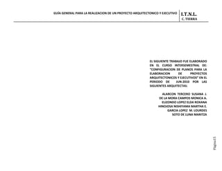GUÍA GENERAL PARA LA REALIZACION DE UN PROYECTO ARQUITECTONICO Y EJECUTIVO   I.T.N.L.
                                                                             C. TIERRA




                                                         EL SIGUIENTE TRABAJO FUE ELABORADO
                                                         EN EL CURSO INTERSEMESTRAL DE:
                                                         “CONFIGURACION DE PLANOS PARA LA
                                                         ELABORACION        DE     PROYECTOS
                                                         ARQUITECTONICOS Y EJECUTIVOS” EN EL
                                                         PERIODO DE       JUN-2010 POR LAS
                                                         SIGUIENTES ARQUITECTAS:

                                                                ALARCON TERCERO SUSANA J.
                                                              DE LA MORA CAMPOS MONICA A.
                                                                ELIZONDO LOPEZ ELDA ROXANA
                                                              HINOJOSA NISHIYAMA MARTHA E.
                                                                    GARCIA LOPEZ M. LOURDES
                                                                      SOTO DE LUNA MARITZA




                                                                                               Página15
 
