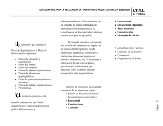 GUÍA GENERAL PARA LA REALIZACION DE UN PROYECTO ARQUITECTONICO Y EJECUTIVO       I.T.N.L.
                                                                                                             C. TIERRA


                                             tridimensionalmente. Estos consisten, en      • Instalaciones
                                             un conjunto de planos detallados (de          • Instalaciones Especiales
                                             representación bidimensional) y la            • Áreas exteriores
                                             especificación de los materiales y técnicas   • Complementos
                                             constructivas para su ejecución.              • Memorias de cálculo


                                                     El proyecto ejecutivo corresponde
   Los elementos que integran el             a la revisión del anteproyecto, seguida de
                                                                                           • Especificaciones Técnicas.
                                             un cálculo interdisciplinario donde
Proyecto Arquitectónico o Proyecto                                                         • Catálogos de Conceptos
Básico son los siguientes:                   intervienen: ingenieros, constructores,
                                                                                           • Presupuesto
                                             electricistas, plomeros, carpinteros,
   •   Planos de ubicación y                                                               • Programación de Obra.
                                             herreros, alumineros, etc. Y finalmente la
       localización.                         elaboración de una serie de planos
   •   Plano del terreno.
   •   Planta de conjunto.                   ejecutivos y/o constructivos que
   •   Planos de plantas arquitectónicas.    detallarán como se deberá ejecutar
   •   Planos de elevaciones                 (construir) la obra arquitectónica.
       arquitectónicas.
   •   Plano de cortes arquitectónicos o
       secciones.
   •   Planos de detalles arquitectónicos.
   •   Perspectivas.                             Este tipo de proyectos, se encuentra
                                             compuesto de las siguientes etapas:

   Un proyecto ejecutivo, es la                  • Estudio de mecánica de suelos.
                                                 • Levantamientos topográficos.
                                                 • Estructural




                                                                                                                          Página15
solución constructiva del Diseño
                                                 • Constructivos
Arquitectónico, representada en forma
                                                 • Acabados
gráfica, bidimensional y
 