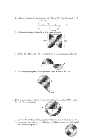 2. Hallar el perímetro de la figura dados: 𝐴𝐵̅̅̅̅ = 18 cm. 𝐴0̅̅̅̅ =
1
3
𝑑𝑒 𝐴𝐵̅̅̅̅ , usando  = 3
9 cm.
1 8,26 cm. 0 B
56,5 cm A
3. En la siguiente figura, hallar el área de la región achurada.
a) 43,96 cm2.
b) 15,386 cm2.
c) 153,86 cm2.
d) 1538,6 cm2.
4. Dados AB = 22 cm., A0 = 0B  = 3,14 Calcular el área de la región sombreada:
94,985 cm2.
949,85 cm2.
9498,5 cm2.
34,54 cm2
5. Dada la siguiente figura, calcular perímetro y área. Radio OB = 1,5 cm
A 0 B
4cm.
6. Dada la siguiente figura, calcular el área de la región achurada. Radio OB = 4 cm (  =
3,14 ) C y D : puntos medios
a) 37,64 cm2. A B
b) 376,4 cm2
7. Un circo de superficie circular, cuyo diámetro mayor es de 24 cm., tiene una pista
circular para el espectáculo, cuyo diámetro es
1
3
del diámetro mayor. ¿Cuál será el
área destinada al público?
14 cm
O
C D
14 cm
A
O B
 