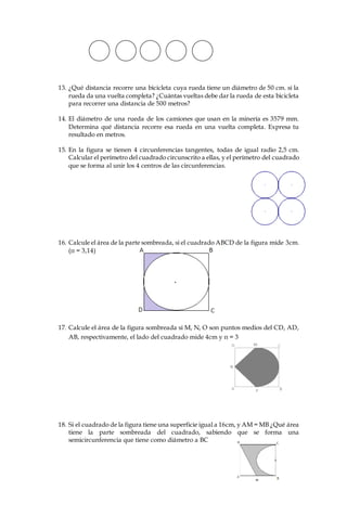 13. ¿Qué distancia recorre una bicicleta cuya rueda tiene un diámetro de 50 cm. si la
rueda da una vuelta completa? ¿Cuántas vueltas debe dar la rueda de esta bicicleta
para recorrer una distancia de 500 metros?
14. El diámetro de una rueda de los camiones que usan en la minería es 3579 mm.
Determina qué distancia recorre esa rueda en una vuelta completa. Expresa tu
resultado en metros.
15. En la figura se tienen 4 circunferencias tangentes, todas de igual radio 2,5 cm.
Calcular el perímetro del cuadrado circunscrito a ellas, y el perímetro del cuadrado
que se forma al unir los 4 centros de las circunferencias.
16. Calcule el área de la parte sombreada, si el cuadrado ABCD de la figura mide 3cm.
(π = 3,14)
17. Calcule el área de la figura sombreada si M, N, O son puntos medios del CD, AD,
AB, respectivamente, el lado del cuadrado mide 4cm y π = 3
18. Si el cuadrado de la figura tiene una superficie igual a 16cm, y AM = MB ¿Qué área
tiene la parte sombreada del cuadrado, sabiendo que se forma una
semicircunferencia que tiene como diámetro a BC
 