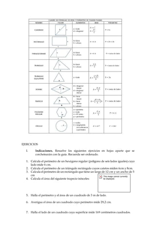 EJERCICIOS
I. Indicaciones. Resuelve los siguientes ejercicios en hojas aparte que se
corchetearán con la guía. Recuerda ser ordenado.
1. Calcula el perímetro de un hexágono regular (polígono de seis lados iguales) cuyo
lado mide 6 cm.
2. Calcula el perímetro de un triángulo rectángulo cuyos catetos miden 6cm y 8cm.
3. Calcula el perímetro de un rectángulo que tiene un largo de 12 cm y un ancho de 5
cm
4. Calcula el área del siguiente trapecio isósceles:
5. Halla el perímetro y el área de un cuadrado de 3 m de lado.
6. Averigua el área de un cuadrado cuyo perímetro mide 29,2 cm.
7. Halla el lado de un cuadrado cuya superficie mide 169 centímetros cuadrados.
 