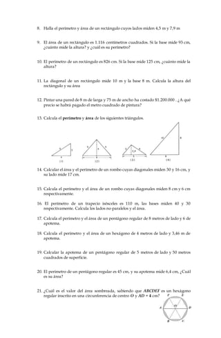 8. Halla el perímetro y área de un rectángulo cuyos lados miden 4,5 m y 7,9 m
9. El área de un rectángulo es 1.116 centímetros cuadrados. Si la base mide 93 cm,
¿cuánto mide la altura? y ¿cuál es su perímetro?
10. El perímetro de un rectángulo es 826 cm. Si la base mide 125 cm, ¿cuánto mide la
altura?
11. La diagonal de un rectángulo mide 10 m y la base 8 m. Calcula la altura del
rectángulo y su área
12. Pintar una pared de 8 m de larga y 75 m de ancho ha costado $1.200.000 . ¿A qué
precio se habrá pagado el metro cuadrado de pintura?
13. Calcula el perímetro y área de los siguientes triángulos.
14. Calcular el área y el perímetro de un rombo cuyas diagonales miden 30 y 16 cm, y
su lado mide 17 cm.
15. Calcula el perímetro y el área de un rombo cuyas diagonales miden 8 cm y 6 cm
respectivamente.
16. El perímetro de un trapecio isósceles es 110 m, las bases miden 40 y 30
respectivamente. Calcula los lados no paralelos y el área.
17. Calcula el perímetro y el área de un pentágono regular de 8 metros de lado y 6 de
apotema.
18. Calcula el perímetro y el área de un hexágono de 4 metros de lado y 3,46 m de
apotema.
19. Calcular la apotema de un pentágono regular de 5 metros de lado y 50 metros
cuadrados de superficie.
20. El perímetro de un pentágono regular es 45 cm, y su apotema mide 6,4 cm, ¿Cuál
es su área?
21. ¿Cuál es el valor del área sombreada, sabiendo que ABCDEF es un hexágono
regular inscrito en una circunferencia de centro O y AD = 4 cm?
 