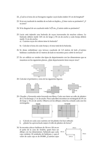 22. ¿Cuál es el área de un hexágono regular cuyos lados miden 10 cm de longitud?
23. Si en un cuadrado la medida de su lado se duplica, ¿Cómo varía su perímetro? ¿Y
su área?
24. Si la diagonal de un cuadrado mide 3√2 cm, ¿Cuánto mide su perímetro?
25. Lucía está tejiendo una bufanda de rayas trasversales de muchos colores. La
bufanda deberá medir 120 cm de largo y 30 cm de ancho y cada franja deberá
medir 8 cm de ancho.
a) Cuántas rayas de colores tiene la bufanda?
b) Calcular el área de cada franja y el área total de la bufanda.
26. Se desea embaldosar una terraza cuadrada de 1,8 metros de lado ¿Cuántas
baldosas cuadradas de 0,3 metros de lado se necesitan para cubrir la terraza?
27. En un edificio se venden dos tipos de departamento con las dimensiones que se
muestran en los siguientes planos. ¿Qué departamento tiene mayor área?
28. Calcular el perímetro y área de las siguientes figuras.
29. Claudio y Fernanda están forrando sus libros. Cada uno tiene un rollo de plástico
de 1,5 m de largo y 1 m de ancho. Para cada libro necesitan un rectángulo de 49 cm
de largo y 34 cm de ancho. Observa en los dibujos cómo ha cortado cada uno los
rectángulos
a. Calcula en cada caso cuántos cm2 de plástico les han sobrado
b. ¿Quién ha aprovechado mejor el rollo de plástico de forrar?
30. Se necesita colocar baldosas de 50 𝑐𝑚 𝑥 50 𝑐𝑚 en
el patio de la casa de Andrés, quien hizo un
dibujo con las dimensiones. Sabiendo que cada
caja contiene 10 unidades de baldosas, y que el
valor de cada caja es de $9.000. ¿Cuántas cajas
 