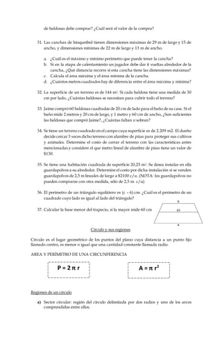 de baldosas debe comprar? ¿Cuál será el valor de la compra?
31. Las canchas de básquetbol tienen dimensiones máximas de 29 m de largo y 15 de
ancho, y dimensiones mínimas de 22 m de largo y 13 m de ancho.
a. ¿Cuál es el máximo y mínimo perímetro que puede tener la cancha?
b. Si en la etapa de calentamiento un jugador debe dar 4 vueltas alrededor de la
cancha, ¿Qué distancia recorre si esta cancha tiene las dimensiones máximas?
c. Calcula el área máxima y el área mínima de la cancha.
d. ¿Cuántos metros cuadrados hay de diferencia entre el área máxima y mínima?
32. La superficie de un terreno es de 144 m2. Si cada baldosa tiene una medida de 30
cm por lado, ¿Cuántas baldosas se necesitan para cubrir todo el terreno?
33. Jaime compró 60 baldosas cuadradas de 20 cm de lado para el baño de su casa. Si el
baño mide 2 metros y 20 cm de largo, y 1 metro y 60 cm de ancho, ¿Son suficientes
las baldosas que compró Jaime?, ¿Cuántas faltan o sobran?
34. Se tiene un terreno cuadrado en el campo cuya superficie es de 2.209 m2. El dueño
decide cercar 3 veces dicho terreno con alambre de púas para proteger sus cultivos
y animales. Determine el costo de cerrar el terreno con las características antes
mencionadas y considere el que metro lineal de alambre de púas tiene un valor de
$130.
35. Se tiene una habitación cuadrada de superficie 20,25 m2. Se desea instalar en ella
guardapolvos a su alrededor. Determine el costo por dicha instalación si se venden
guardapolvos de 2,5 m lineales de largo a $2100 c/u. (NOTA: los guardapolvos no
pueden comprarse con otra medida, sólo de 2,5 m c/u)
36. El perímetro de un triángulo equilátero es (c – 6) cm. ¿Cuál es el perímetro de un
cuadrado cuyo lado es igual al lado del triángulo?
37. Calcular la base menor del trapecio, si la mayor mide 60 cm
Círculo y sus regiones.
Círculo es el lugar geométrico de los puntos del plano cuya distancia a un punto fijo
llamado centro, es menor o igual que una cantidad constante llamada radio.
AREA Y PERÍMETRO DE UNA CIRCUNFERENCIA
Regiones de un círculo
a) Sector circular: región del círculo delimitada por dos radios y uno de los arcos
comprendidos entre ellos.
P = 2 π r A = π r2
 