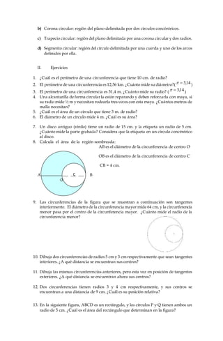 C
b) Corona circular: región del plano delimitada por dos círculos concéntricos.
c) Trapecio circular: región del plano delimitada por una corona circular y dos radios.
d) Segmento circular: región del círculo delimitada por una cuerda y uno de los arcos
definidos por ella.
II. Ejercicios
1. ¿Cuál es el perímetro de una circunferencia que tiene 10 cm. de radio?
2. El perímetro de una circunferencia es 12,56 km. ¿Cuánto mide su diámetro?( 14,3 )
3. El perímetro de una circunferencia es 31,4 m. ¿Cuánto mide su radio? ( 14,3 )
4. Una alcantarilla de forma circularla están reparando y deben reforzarla con maya, si
su radio mide ½ m y necesitan rodearla tres veces con esta maya. ¿Cuántos metros de
malla necesitan?
5. ¿Cuál es el área de un círculo que tiene 3 m. de radio?
6. El diámetro de un círculo mide 4 m. ¿Cuál es su área?
7. Un disco antiguo (vinilo) tiene un radio de 15 cm. y la etiqueta un radio de 5 cm.
¿Cuánto mide la parte grabada? Considera que la etiqueta en un círculo concéntrico
al disco.
8. Calcula el área de la región sombreada:
AB es el diámetro de la circunferencia de centro O
OB es el diámetro de la circunferencia de centro C
CB = 4 cm.
A B
9. Las circunferencias de la figura que se muestran a continuación son tangentes
interiormente. El diámetro de la circunferencia mayor mide 64 cm, y la circunferencia
menor pasa por el centro de la circunferencia mayor. ¿Cuánto mide el radio de la
circunferencia menor?
10. Dibuja dos circunferencias de radios 5 cm y 3 cm respectivamente que sean tangentes
interiores. ¿A qué distancia se encuentran sus centros?
11. Dibuja las mismas circunferencias anteriores, pero esta vez en posición de tangentes
exteriores. ¿A qué distancia se encuentran ahora sus centros?
12. Dos circunferencias tienen radios 3 y 4 cm respectivamente, y sus centros se
encuentran a una distancia de 9 cm. ¿Cuál es su posición relativa?
13. En la siguiente figura, ABCD es un rectángulo, y los círculos P y Q tienen ambos un
radio de 5 cm. ¿Cuál es el área del rectángulo que determinan en la figura?
O
 