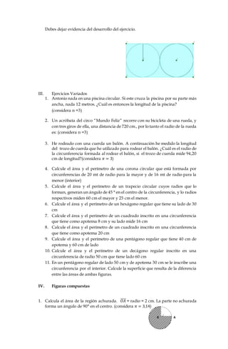 Debes dejar evidencia del desarrollo del ejercicio.
III. Ejercicios Variados
1. Antonio nada en una piscina circular. Si este cruza la piscina por su parte más
ancha, nada 12 metros. ¿Cuál es entonces la longitud de la piscina?
(considera π =3)
2. Un acróbata del circo “Mundo Feliz” recorre con su bicicleta de una rueda, y
con tres giros de ella, una distancia de 720 cm., por lo tanto el radio de la rueda
es: (considera π =3)
3. He rodeado con una cuerda un balón. A continuación he medido la longitud
del trozo de cuerda que he utilizado para rodear el balón. ¿Cuál es el radio de
la circunferencia formada al rodear el balón, si el trozo de cuerda mide 94,20
cm de longitud?(considera 𝜋 = 3)
4. Calcule el área y el perímetro de una corona circular que está formada por
circunferencias de 20 mt de radio para la mayor y de 16 mt de radio para la
menor (interior)
5. Calcule el área y el perímetro de un trapecio circular cuyos radios que lo
forman, generan un ángulo de 45 ° en el centro de la circunferencia, y lo radios
respectivos miden 60 cm el mayor y 25 cm el menor.
6. Calcule el área y el perímetro de un hexágono regular que tiene su lado de 30
cm
7. Calcule el área y el perímetro de un cuadrado inscrito en una circunferencia
que tiene como apotema 8 cm y su lado mide 16 cm
8. Calcule el área y el perímetro de un cuadrado inscrito en una circunferencia
que tiene como apotema 20 cm
9. Calcule el área y el perímetro de una pentágono regular que tiene 40 cm de
apotema y 60 cm de lado
10. Calcule el área y el perímetro de un decágono regular inscrito en una
circunferencia de radio 50 cm que tiene lado 60 cm
11. En un pentágono regular de lado 50 cm y de apotema 30 cm se le inscribe una
circunferencia por el interior. Calcule la superficie que resulta de la diferencia
entre las áreas de ambas figuras.
IV. Figuras compuestas
1. Calcula el área de la región achurada. 𝑂𝐴̅̅̅̅ = radio = 2 cm. La parte no achurada
forma un ángulo de 90° en el centro. (considera 𝜋 = 3,14)
 