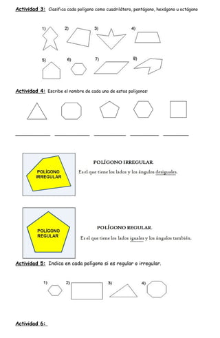 Actividad 3: Clasifica cada polígono como cuadrilátero, pentágono, hexágono u octágono




Actividad 4: Escribe el nombre de cada uno de estos polígonos:




___________ ___________ __________ _________ ________




Actividad 5: Indica en cada polígono si es regular o irregular.




Actividad 6:
 