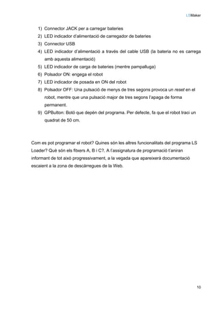 LSMaker
10
1) Connector JACK per a carregar bateries
2) LED indicador d’alimentació de carregador de bateries
3) Connector USB
4) LED indicador d’alimentació a través del cable USB (la bateria no es carrega
amb aquesta alimentació)
5) LED indicador de carga de bateries (mentre pampalluga)
6) Polsador ON: engega el robot
7) LED indicador de posada en ON del robot
8) Polsador OFF: Una pulsació de menys de tres segons provoca un reset en el
robot, mentre que una pulsació major de tres segons l’apaga de forma
permanent.
9) GPButton: Botó que depèn del programa. Per defecte, fa que el robot traci un
quadrat de 50 cm.
Com es pot programar el robot? Quines són les altres funcionalitats del programa LS
Loader? Què són els fitxers A, B i C?. A l’assignatura de programació t’aniran
informant de tot això progressivament, a la vegada que apareixerà documentació
escaient a la zona de descàrregues de la Web.
 