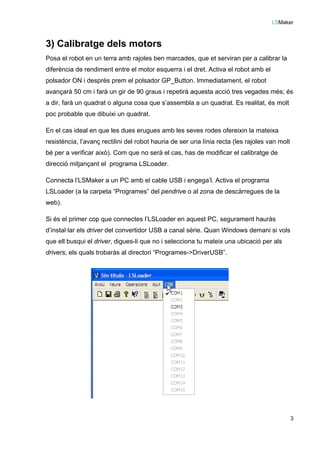 LSMaker
3
3) Calibratge dels motors
Posa el robot en un terra amb rajoles ben marcades, que et serviran per a calibrar la
diferència de rendiment entre el motor esquerra i el dret. Activa el robot amb el
polsador ON i després prem el polsador GP_Button. Immediatament, el robot
avançarà 50 cm i farà un gir de 90 graus i repetirà aquesta acció tres vegades més; és
a dir, farà un quadrat o alguna cosa que s’assembla a un quadrat. Es realitat, és molt
poc probable que dibuixi un quadrat.
En el cas ideal en que les dues erugues amb les seves rodes ofereixin la mateixa
resistència, l’avanç rectilini del robot hauria de ser una línia recta (les rajoles van molt
bé per a verificar això). Com que no serà el cas, has de modificar el calibratge de
direcció mitjançant el programa LSLoader.
Connecta l’LSMaker a un PC amb el cable USB i engega’l. Activa el programa
LSLoader (a la carpeta “Programes” del pendrive o al zona de descàrregues de la
web).
Si és el primer cop que connectes l’LSLoader en aquest PC, segurament hauràs
d’instal·lar els driver del convertidor USB a canal sèrie. Quan Windows demani si vols
que ell busqui el driver, digues-li que no i selecciona tu mateix una ubicació per als
drivers, els quals trobaràs al directori “Programes->DriverUSB”.
 
