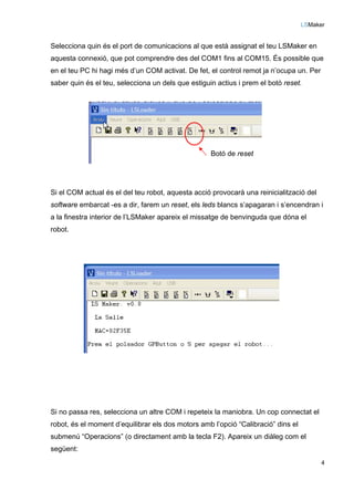 LSMaker
4
Selecciona quin és el port de comunicacions al que està assignat el teu LSMaker en
aquesta connexió, que pot comprendre des del COM1 fins al COM15. És possible que
en el teu PC hi hagi més d’un COM activat. De fet, el control remot ja n’ocupa un. Per
saber quin és el teu, selecciona un dels que estiguin actius i prem el botó reset.
Si el COM actual és el del teu robot, aquesta acció provocarà una reinicialització del
software embarcat -es a dir, farem un reset, els leds blancs s’apagaran i s’encendran i
a la finestra interior de l’LSMaker apareix el missatge de benvinguda que dóna el
robot.
Si no passa res, selecciona un altre COM i repeteix la maniobra. Un cop connectat el
robot, és el moment d’equilibrar els dos motors amb l’opció “Calibració” dins el
submenú “Operacions” (o directament amb la tecla F2). Apareix un diàleg com el
següent:
Botó de reset
 
