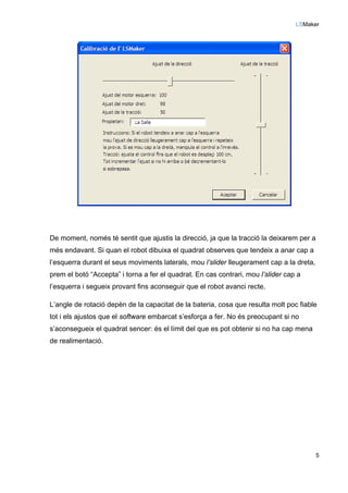 LSMaker
5
De moment, només té sentit que ajustis la direcció, ja que la tracció la deixarem per a
més endavant. Si quan el robot dibuixa el quadrat observes que tendeix a anar cap a
l’esquerra durant el seus moviments laterals, mou l’slider lleugerament cap a la dreta,
prem el botó “Accepta” i torna a fer el quadrat. En cas contrari, mou l’slider cap a
l’esquerra i segueix provant fins aconseguir que el robot avanci recte.
L’angle de rotació depèn de la capacitat de la bateria, cosa que resulta molt poc fiable
tot i els ajustos que el software embarcat s’esforça a fer. No és preocupant si no
s’aconsegueix el quadrat sencer: és el límit del que es pot obtenir si no ha cap mena
de realimentació.
 