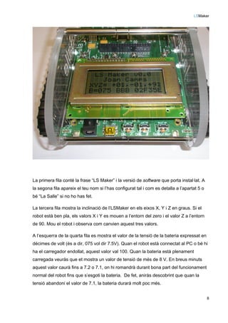 LSMaker
8
La primera fila conté la frase “LS Maker” i la versió de software que porta instal·lat. A
la segona fila apareix el teu nom si l’has configurat tal i com es detalla a l’apartat 5 o
bé “La Salle” si no ho has fet.
La tercera fila mostra la inclinació de l’LSMaker en els eixos X, Y i Z en graus. Si el
robot està ben pla, els valors X i Y es mouen a l’entorn del zero i el valor Z a l’entorn
de 90. Mou el robot i observa com canvien aquest tres valors.
A l’esquerra de la quarta fila es mostra el valor de la tensió de la bateria expressat en
dècimes de volt (és a dir, 075 vol dir 7.5V). Quan el robot està connectat al PC o bé hi
ha el carregador endollat, aquest valor val 100. Quan la bateria està plenament
carregada veuràs que et mostra un valor de tensió de més de 8 V. En breus minuts
aquest valor caurà fins a 7.2 o 7.1, on hi romandrà durant bona part del funcionament
normal del robot fins que s’esgoti la bateria. De fet, aniràs descobrint que quan la
tensió abandoni el valor de 7.1, la bateria durarà molt poc més.
 