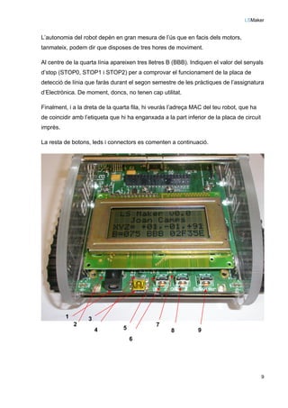 LSMaker
9
L’autonomia del robot depèn en gran mesura de l’ús que en facis dels motors,
tanmateix, podem dir que disposes de tres hores de moviment.
Al centre de la quarta línia apareixen tres lletres B (BBB). Indiquen el valor del senyals
d’stop (STOP0, STOP1 i STOP2) per a comprovar el funcionament de la placa de
detecció de línia que faràs durant el segon semestre de les pràctiques de l’assignatura
d’Electrònica. De moment, doncs, no tenen cap utilitat.
Finalment, i a la dreta de la quarta fila, hi veuràs l’adreça MAC del teu robot, que ha
de coincidir amb l’etiqueta que hi ha enganxada a la part inferior de la placa de circuit
imprès.
La resta de botons, leds i connectors es comenten a continuació.
1
2
3
4 5
6
7
8 9
 