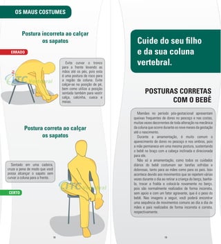OS MAUS COSTUMES 
Postura incorreta ao calçar 
os sapatos 
Postura correta ao calçar 
os sapatos 
POSTURAS CORRETAS 
18 19 
ERRADO 
CERTO 
Cuide do seu l lho 
e da sua coluna 
vertebral. 
COM O BEBÊ 
Mamães no período pós-­gestacional apresentam 
queixas frequentes de dores no pescoço e nas costas, 
muitas vezes decorrentes de toda alteração na mecânica 
da coluna que ocorre durante os nove meses da gestação 
até o nascimento. 
Durante a amamentação, é muito comum o 
aparecimento de dores no pescoço e nos ombros, pois 
a mãe permanece em uma mesma postura, sustentando 
o bebê no braço com a cabeça inclinada e direcionada 
para ele. 
Não só a amamentação, como todos os cuidados 
diários do bebê costumam ser tarefas sofridas e 
dolorosas, tanto para as mães como para os pais. Isso 
acontece devido aos movimentos que se repetem várias 
vezes durante o dia ao retirar a criança do berço, banhá-­ 
la, trocar a fralda e colocá-­la novamente no berço, 
pois são normalmente realizados de forma incorreta, 
sem apoio e com um fator agravante, que é o peso do 
bebê. Nas imagens a seguir, você poderá encontrar 
uma sequência de movimentos comuns ao dia a dia de 
mães e pais realizados de forma incorreta e correta, 
respectivamente. 
Evite curvar o tronco 
para a frente levando as 
mãos até os pés, pois esta 
é uma postura de risco para 
a região da coluna. Evite 
calçar-­se na posição de pé, 
bem como utilize a posição 
sentada também para vestir 
calça, calcinha, cueca e 
meias. 
Sentado em uma cadeira, 
cruze a pena de modo que você 
possa alcançar o sapato sem 
curvar a coluna para a frente. 
 