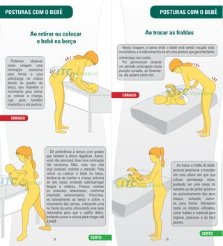 POSTURAS COM O BEBÊ POSTURAS COM O BEBÊ 
Ao retirar ou colocar 
o bebê no berço 
Ao trocar as fraldas 
Nesta imagem, a cama onde o bebê está sendo trocado está 
muito baixa, e a mãe encontra-­se em uma postura que gera bastante 
22 23 
Podemos observar 
nesta imagem uma 
inclinação excessiva 
para frente e uma 
sobrecarga na coluna 
devido às grades do 
berço, que impedem o 
movimento para retirar 
ou colocar a criança, 
cujo peso também 
intensil ca a má postura. 
Dê preferência a berços com grades 
que tenham a altura regulável. Assim, 
você não precisará fazer uma inclinação 
tão excessiva. Mas, caso isso não 
seja possível, redobre a atenção. Para 
retirar ou colocar o bebê no berço, 
lembre-­se de manter a criança próxima 
ao seu corpo, evitando sobrecarregar 
braços e ombros. Procure contrair 
os músculos abdominais, conforme 
orientado anteriormente. Posicione-­ 
se lateralmente ao berço e utilize o 
movimento das pernas, colocando uma 
na frente da outra, oferecendo uma base 
necessária para que o joelho dobre, 
evitando curvar a coluna para chegar até 
o bebê. 
ERRADO 
CERTO 
Ao trocar a fralda do bebê, 
procure posicionar o trocador 
em uma altura em que sua 
coluna permaneça ereta, 
podendo ser uma mesa de 
estudos ou de jantar próxima 
ao posicionamento dos seus 
braços, evitando curvar-­ 
se para frente. Mantenha 
todos os objetos utilizados, 
como fraldas e material para 
higiene, próximos e de fácil 
acesso. 
ERRADO 
CERTO 
sobrecarga nas costas. 
Por permanecer durante 
um período prolongado nesta 
posição curvada, ao levantar-­ 
se, ela poderá sentir dor. 
 