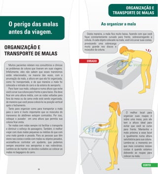 O perigo das malas 
antes da viagem. 
ORGANIZAÇÃO E 
TRANSPORTE DE MALAS 
Muitos pacientes relatam nos consultórios e clínicas 
os problemas de coluna que tiveram em suas viagens. 
Infelizmente, eles não sabem que esses transtornos 
estão relacionados, na maioria das vezes, com a 
arrumação da mala, a altura em que ela foi organizada, 
como foi transportada, e de que maneira a mala foi 
colocada e retirada do carro e da esteira do aeroporto. 
Para fazer sua mala, coloque-­a numa altura que evite 
você curvar sua coluna para frente e para baixo. Ela deve 
l car em uma altura média, com as rodas voltadas para 
fora da mesa ou da cama onde está sendo organizada, 
de maneira que você possa colocá-­la na posição vertical 
após o fechamento. 
Tanto para organizar como para transportar a mala 
para o carro é muito importante que os músculos do 
transverso do abdômen estejam contraídos. Por isso, 
coloque o puxador em uma altura que permita sua 
coluna l car ereta. 
Ter malas com rodas sempre irá facilitar o transporte 
e diminuir o esforço do passageiro. Também, é melhor 
viajar com duas malas pequenas ou médias do que com 
uma mala grande e pesada. Para as pessoas que têm 
dores nas costas e estão com malas ou objetos pesados, 
aconselha-­se contratar um ajudante, que podemos 
sempre encontrar nos aeroportos e nas rodoviárias. 
Lembre-­se de manter os devidos cuidados ao colocar as 
malas no bagageiro do carro. 
TRANSPORTE DE MALAS 
Ao organizar a mala 
Desta maneira, a mala l ca muito baixa, fazendo com que você 
l que constantemente curvado para frente, sobrecarregando a 
coluna. A cada objeto colocado na mala, você irá curvar suas costas, 
provocando uma sobrecarga 
muito grande nos discos e 
músculos da coluna. 
24 25 
ORGANIZAÇÃO E 
O melhor local para 
organizar suas roupas é 
sobre uma mesa, pois ela 
tem a altura ideal para 
evitar que você se curve 
para frente. Mantenha a 
mala próxima a esse local 
e igualmente numa altura 
satisfatória para sua coluna. 
Lembre-­se: o momento em 
que mais curvamos nossas 
costas é quando estamos 
dobrando as roupas para 
colocar na mala. 
ERRADO 
CERTO 
 