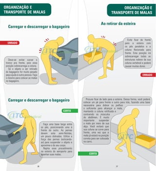 Carregar e descarregar o bagageiro 
ERRADO 
Carregar e descarregar o bagageiro 
Faça uma base larga entre 
os pés, posicionando uma à 
frente do outro. As pernas 
devem esta semi-­m etidas, 
um pouco dobradas. Utilize a 
força das pernas (esticando-­ 
as) para suspender o objeto e 
aproxime-­o do seu corpo. 
Repita esse procedimento 
na esteira do aeroporto para 
apanhar suas malas. 
TRANSPORTE DE MALAS 
26 27 
Deve-­se evitar curvar o 
tronco pra frente, pois essa 
posição sobrecarrega a coluna. 
Se o objeto a ser retirado 
do bagageiro for muito pesado 
peça ajuda à outra pessoa. Faça 
o mesmo para colocar as malas 
no bagageiro. 
CERTO 
ORGANIZAÇÃO E 
TRANSPORTE DE MALAS 
ORGANIZAÇÃO E 
Ao retirar da esteira 
ERRADO 
CERTO 
Evite l car de frente 
para a esteira com 
os pés paralelos e a 
coluna m exionada para 
frente. Esta posição irá 
sobrecarregar todas as 
estruturas nobres da sua 
coluna vertebral e poderá 
causar muitas dores. 
Procure l car de lado para a esteira. Dessa forma, você poderá 
colocar um pé para frente e outro para trás, fazendo uma base 
necessária para dobrar os joelhos 
o sul ciente para alcançar a mala, 
mantendo a coluna retil cada e 
contraindo os músculos 
do abdômen. É muito 
importante suspender 
a mala por meio de sua 
alça. Você evitará que 
sua coluna se curve para 
frente, uma vez que a 
mala já estará na posição 
correta para ser colocada 
no carro. 
 
